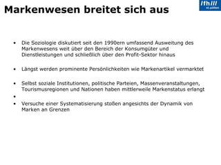 Markenwesen breitet sich aus Die Soziologie diskutiert seit den 1990ern umfassend Ausweitung des Markenwesens weit über den Bereich der Konsumgüter und Dienstleistungen und schließlich über den Profit-Sektor hinaus Längst werden prominente Persönlichkeiten wie Markenartikel vermarktet Selbst soziale Institutionen, politische Parteien, Massenveranstaltungen, Tourismusregionen und Nationen haben mittlerweile Markenstatus erlangt Versuche einer Systematisierung stoßen angesichts der Dynamik von Marken an Grenzen 