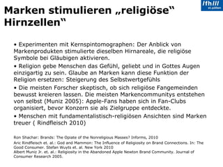 Marken stimulieren „religiöse“ Hirnzellen“ Experimenten mit Kernspintomographen: Der Anblick von Markenprodukten stimulierte dieselben Hirnareale, die religiöse Symbole bei Gläubigen aktivieren. Religion gebe Menschen das Gefühl, geliebt und in Gottes Augen einzigartig zu sein. Glaube an Marken kann diese Funktion der Religion ersetzen: Steigerung des Selbstwertgefühls Die meisten Forscher skeptisch, ob sich religiöse Fangemeinden bewusst kreieren lassen. Die meisten Markencommunitys entstehen von selbst (Muniz 2005): Apple-Fans haben sich in Fan-Clubs organisiert, bevor Konzern sie als Zielgruppe entdeckte. Menschen mit fundamentalistisch-religiösen Ansichten sind Marken treuer ( Rindfleisch 2010) Ron Shachar: Brands: The Opiate of the Nonreligious Masses?  Informs, 2010 Aric Rindfleisch et. al.: God and Mammon: The Influence of Religiosity on Brand Connections. In: The Good Consumer. Stefan Wuyts et. al. New York 2010 Albert Muniz Jr. et. al.: Religiosity in the Abandoned Apple Newton Brand Community.  Journal of Consumer Research 2005. 