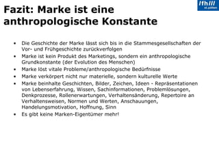 Fazit: Marke ist eine anthropologische Konstante Die Geschichte der Marke lässt sich bis in die Stammesgesellschaften der Vor- und Frühgeschichte zurückverfolgen Marke ist kein Produkt des Marketings, sondern ein anthropologische Grundkonstante (der Evolution des Menschen) Marke löst vitale Probleme/anthropologische Bedürfnisse Marke verkörpert nicht nur materielle, sondern kulturelle Werte Marke beinhalte Geschichten, Bilder, Zeichen, Ideen - Repräsentationen von Lebenserfahrung, Wissen, Sachinformationen, Problemlösungen, Denkprozesse, Rollenerwartungen, Verhaltensänderung, Repertoire an Verhaltensweisen, Normen und Werten, Anschauungen, Handelungsmotivation, Hoffnung, Sinn  Es gibt keine Marken-Eigentümer mehr! 