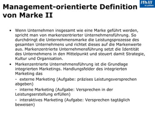 Management-orientierte Definition von Marke II Wenn Unternehmen insgesamt wie eine Marke geführt werden, spricht man von markenzentrierter Unternehmensführung. So durchdringt die Unternehmensmarke die Leistungsprozesse des gesamten Unternehmens und richtet dieses auf die Markenwerte aus. Markenzentrierte Unternehmensführung setzt die Identität des Unternehmens in den Mittelpunkt und steuert damit Strategie, Kultur und Organisation.  Markenzentrierte Unternehmensführung ist die Grundlage integrierten Marketings. Handlungsfelder des integrierten Marketing das  -  externe Marketing (Aufgabe: präzises Leistungsversprechen abgeben)  -  interne Marketing (Aufgabe: Versprechen in der Leistungserstellung erfüllen)  -  interaktives Marketing (Aufgabe: Versprechen tagtäglich beweisen) 