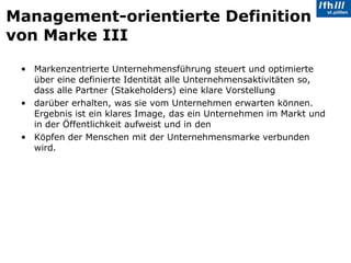 Management-orientierte Definition von Marke III Markenzentrierte Unternehmensführung steuert und optimierte über eine definierte Identität alle Unternehmensaktivitäten so, dass alle Partner (Stakeholders) eine klare Vorstellung darüber erhalten, was sie vom Unternehmen erwarten können. Ergebnis ist ein klares Image, das ein Unternehmen im Markt und in der Öffentlichkeit aufweist und in den  Köpfen der Menschen mit der Unternehmensmarke verbunden wird. 