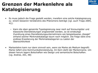 Grenzen der Markenlehre als Katalogisierung Es muss jedoch die Frage gestellt werden, inwiefern eine solche Katalogisierung zu  einem besseren Verständnis des Phänomens beiträgt (vgl. auch Tropp 2004, 41):  Kann die oben genannte Typologisierung zwar noch auf Konsumgüter und klassische Dienstleistungen angewendet werden, so ist eindeutige Zuordnung eines Dienstleistungsunternehmens wie beispielsweise „Google“ anhand solcher Merkmalskataloge kaum noch möglich. Die Folge wäre eine endlose Erweiterung der Merkmalskategorien zu Lasten der Übersichtlichkeit Markenlehre kann nur dann sinnvoll sein, wenn sie Marke als Medium begreift: Marke liefert eine Kommunikationsleistung. Im Kern steht der Markenname. Um diesen herum lagern Botschaften wie Design und semantische Botschaften.  (vg. Andree, 201, 48) 