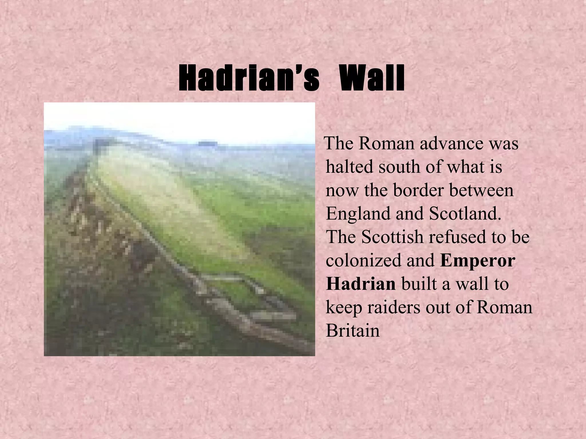 Hadrian’s Wall
        The Roman advance was
        halted south of what is
        now the border between
        England and Scotland.
        The Scottish refused to be
        colonized and Emperor
        Hadrian built a wall to
        keep raiders out of Roman
        Britain
 