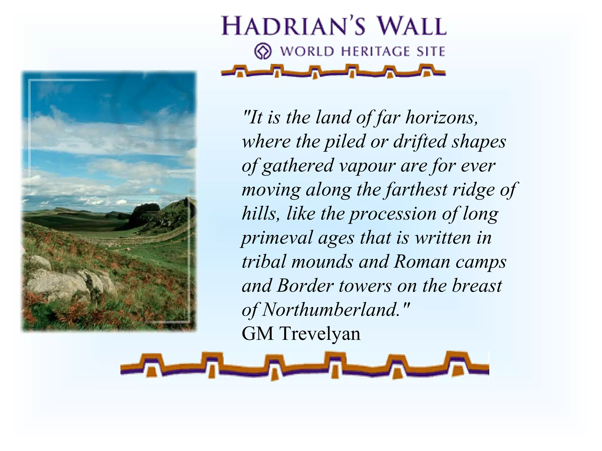 "It is the land of far horizons,
where the piled or drifted shapes
of gathered vapour are for ever
moving along the farthest ridge of
hills, like the procession of long
primeval ages that is written in
tribal mounds and Roman camps
and Border towers on the breast
of Northumberland."
GM Trevelyan
 