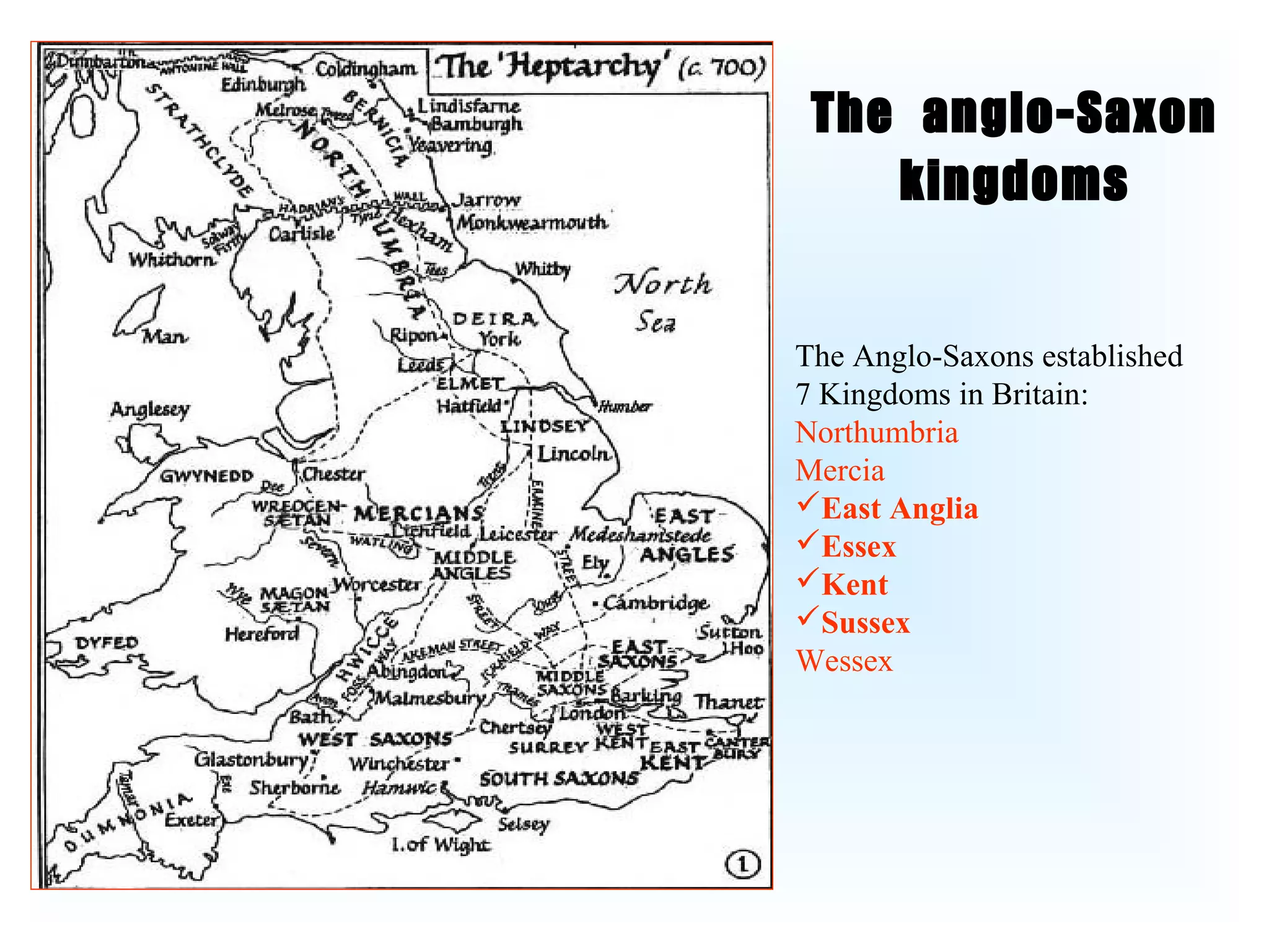 The anglo-Saxon
    kingdoms

The Anglo-Saxons established
7 Kingdoms in Britain:
Northumbria
Mercia
East Anglia
Essex
Kent
Sussex
Wessex
 