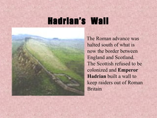 Hadrian’s Wall
        The Roman advance was
        halted south of what is
        now the border between
        England and Scotland.
        The Scottish refused to be
        colonized and Emperor
        Hadrian built a wall to
        keep raiders out of Roman
        Britain
 