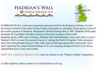 HADRIAN'S WALL is the most important monument built by the Romans in Britain. It is the
best known frontier in the entire Roman Empire and stands as a reminder of past glories of one of
the world's greatest civilisations. Designated a World Heritage Site in 1987, Hadrian's Wall ranks
alongside the Taj Mahal and other treasures of the great wonders of the world.
Spanning nearly 2,000 years of history, dramatic and wild landscapes, towns and cities, a visit to
Hadrian's Wall is a must for anyone living in or visiting the North of England. Forts, museums
and events bring Roman history to life, walks lead you through spectacular countryside. Time
spent exploring this unique Roman heritage in its ever changing setting will leave you with an
unparalleled sense of awe and wonder.

NEW* Win A Break on Hadrian's Wall: rules for entrants to our "Walker's Guide" competition.


or other enquiries, please contact us at info@hadrians-wall.org
 