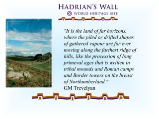 "It is the land of far horizons,
where the piled or drifted shapes
of gathered vapour are for ever
moving along the farthest ridge of
hills, like the procession of long
primeval ages that is written in
tribal mounds and Roman camps
and Border towers on the breast
of Northumberland."
GM Trevelyan
 