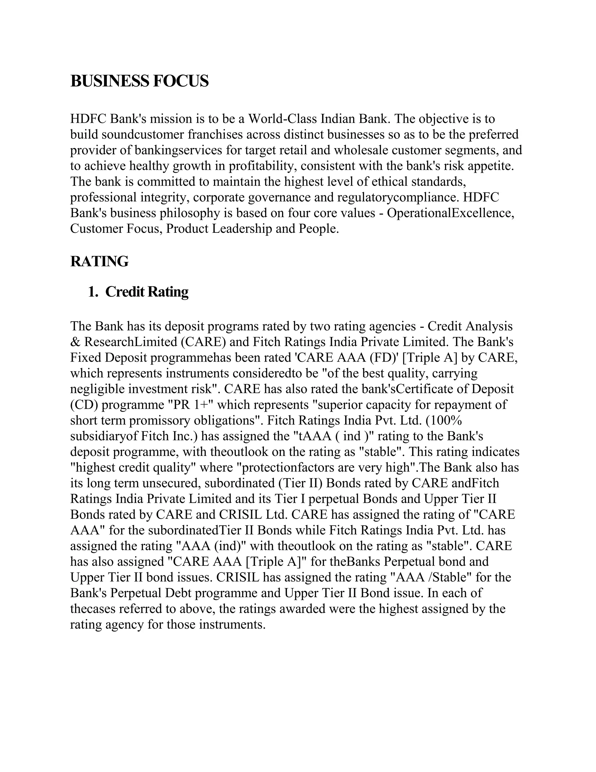 BUSINESS FOCUS

HDFC Bank's mission is to be a World-Class Indian Bank. The objective is to
build soundcustomer franchises across distinct businesses so as to be the preferred
provider of bankingservices for target retail and wholesale customer segments, and
to achieve healthy growth in profitability, consistent with the bank's risk appetite.
The bank is committed to maintain the highest level of ethical standards,
professional integrity, corporate governance and regulatorycompliance. HDFC
Bank's business philosophy is based on four core values - OperationalExcellence,
Customer Focus, Product Leadership and People.

RATING
   1. Credit Rating

The Bank has its deposit programs rated by two rating agencies - Credit Analysis
& ResearchLimited (CARE) and Fitch Ratings India Private Limited. The Bank's
Fixed Deposit programmehas been rated 'CARE AAA (FD)' [Triple A] by CARE,
which represents instruments consideredto be "of the best quality, carrying
negligible investment risk". CARE has also rated the bank'sCertificate of Deposit
(CD) programme "PR 1+" which represents "superior capacity for repayment of
short term promissory obligations". Fitch Ratings India Pvt. Ltd. (100%
subsidiaryof Fitch Inc.) has assigned the "tAAA ( ind )" rating to the Bank's
deposit programme, with theoutlook on the rating as "stable". This rating indicates
"highest credit quality" where "protectionfactors are very high".The Bank also has
its long term unsecured, subordinated (Tier II) Bonds rated by CARE andFitch
Ratings India Private Limited and its Tier I perpetual Bonds and Upper Tier II
Bonds rated by CARE and CRISIL Ltd. CARE has assigned the rating of "CARE
AAA" for the subordinatedTier II Bonds while Fitch Ratings India Pvt. Ltd. has
assigned the rating "AAA (ind)" with theoutlook on the rating as "stable". CARE
has also assigned "CARE AAA [Triple A]" for theBanks Perpetual bond and
Upper Tier II bond issues. CRISIL has assigned the rating "AAA /Stable" for the
Bank's Perpetual Debt programme and Upper Tier II Bond issue. In each of
thecases referred to above, the ratings awarded were the highest assigned by the
rating agency for those instruments.
 