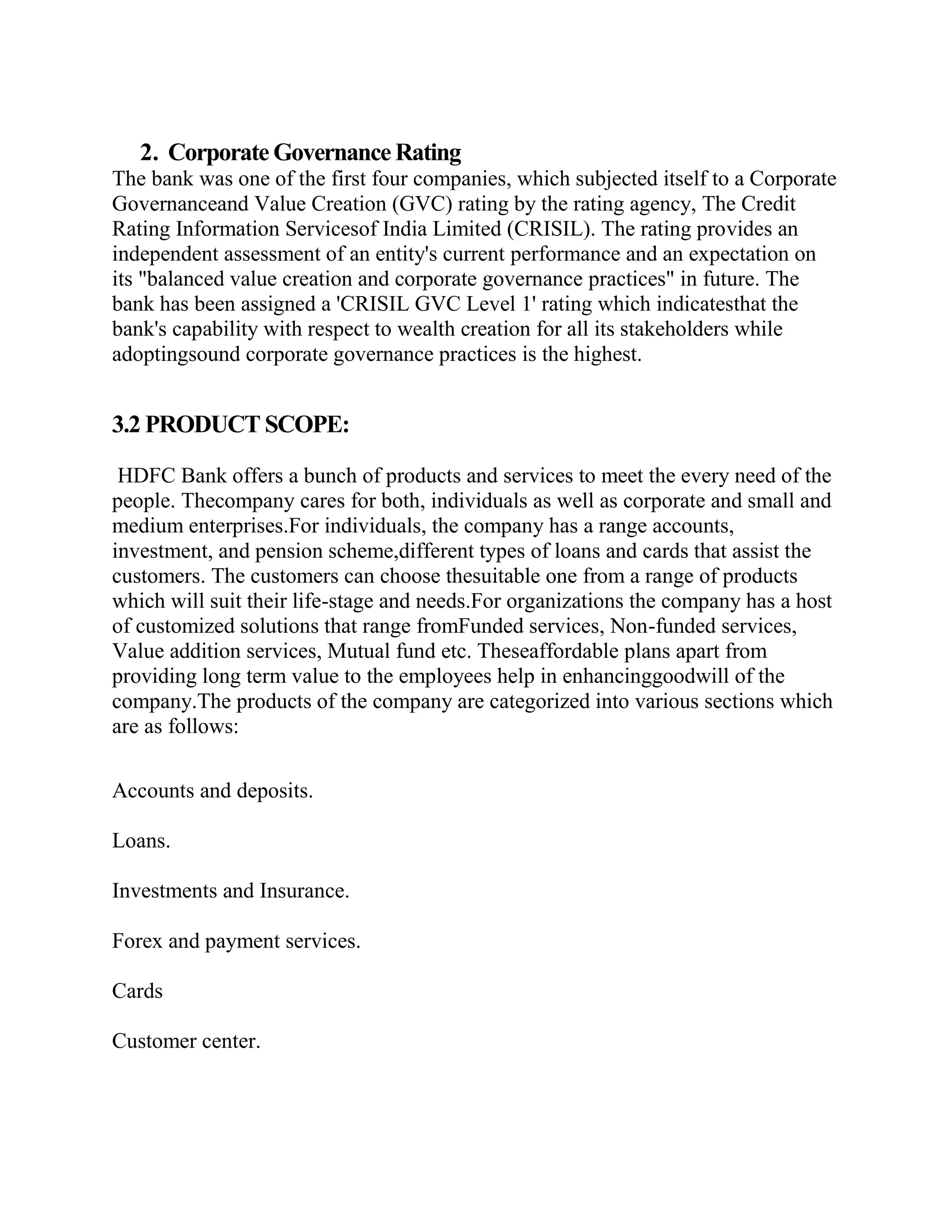 2. Corporate Governance Rating
The bank was one of the first four companies, which subjected itself to a Corporate
Governanceand Value Creation (GVC) rating by the rating agency, The Credit
Rating Information Servicesof India Limited (CRISIL). The rating provides an
independent assessment of an entity's current performance and an expectation on
its "balanced value creation and corporate governance practices" in future. The
bank has been assigned a 'CRISIL GVC Level 1' rating which indicatesthat the
bank's capability with respect to wealth creation for all its stakeholders while
adoptingsound corporate governance practices is the highest.


3.2 PRODUCT SCOPE:

 HDFC Bank offers a bunch of products and services to meet the every need of the
people. Thecompany cares for both, individuals as well as corporate and small and
medium enterprises.For individuals, the company has a range accounts,
investment, and pension scheme,different types of loans and cards that assist the
customers. The customers can choose thesuitable one from a range of products
which will suit their life-stage and needs.For organizations the company has a host
of customized solutions that range fromFunded services, Non-funded services,
Value addition services, Mutual fund etc. Theseaffordable plans apart from
providing long term value to the employees help in enhancinggoodwill of the
company.The products of the company are categorized into various sections which
are as follows:

Accounts and deposits.

Loans.

Investments and Insurance.

Forex and payment services.

Cards

Customer center.
 