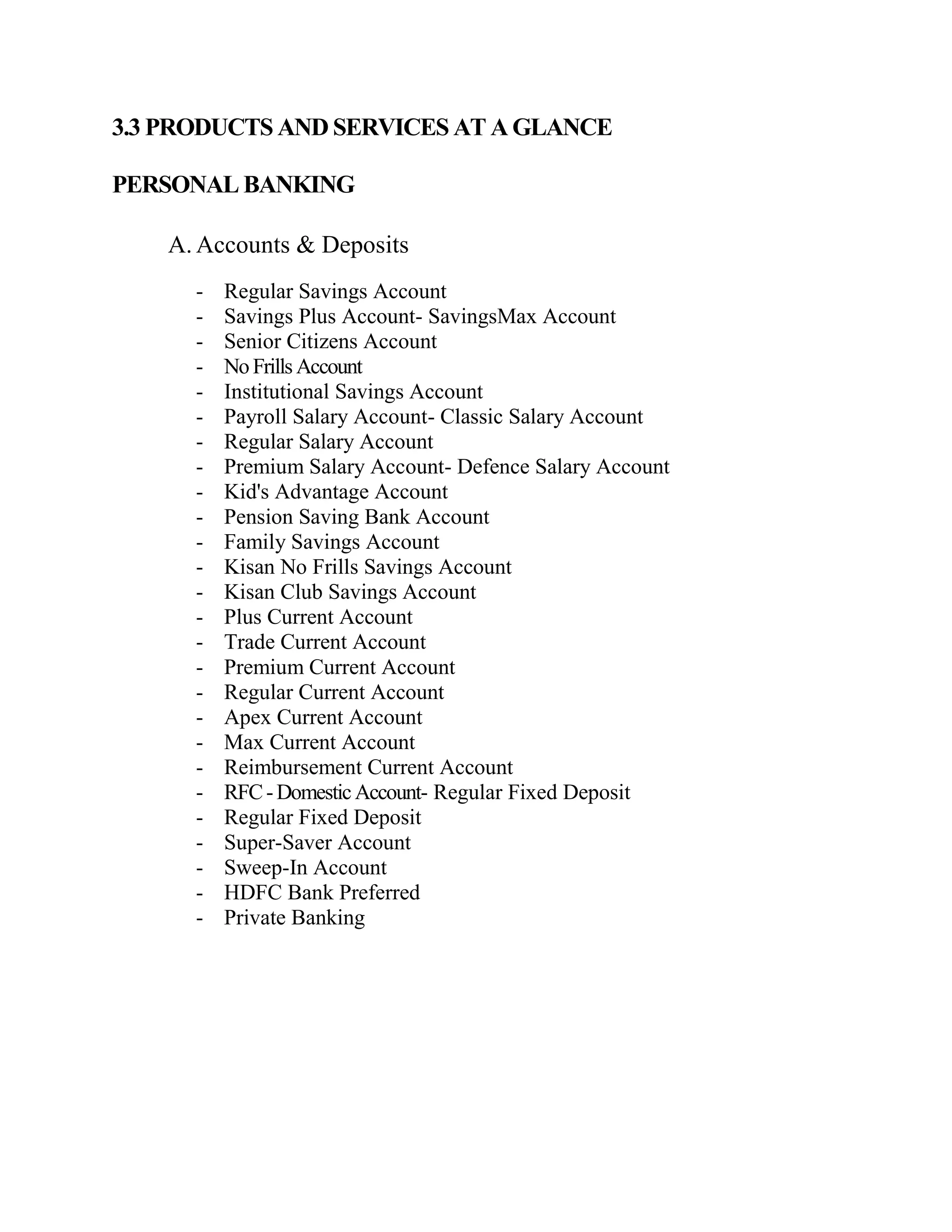 3.3 PRODUCTS AND SERVICES AT A GLANCE

PERSONAL BANKING

    A. Accounts & Deposits
      -   Regular Savings Account
      -   Savings Plus Account- SavingsMax Account
      -   Senior Citizens Account
      -   No Frills Account
      -   Institutional Savings Account
      -   Payroll Salary Account- Classic Salary Account
      -   Regular Salary Account
      -   Premium Salary Account- Defence Salary Account
      -   Kid's Advantage Account
      -   Pension Saving Bank Account
      -   Family Savings Account
      -   Kisan No Frills Savings Account
      -   Kisan Club Savings Account
      -   Plus Current Account
      -   Trade Current Account
      -   Premium Current Account
      -   Regular Current Account
      -   Apex Current Account
      -   Max Current Account
      -   Reimbursement Current Account
      -   RFC - Domestic Account- Regular Fixed Deposit
      -   Regular Fixed Deposit
      -   Super-Saver Account
      -   Sweep-In Account
      -   HDFC Bank Preferred
      -   Private Banking
 
