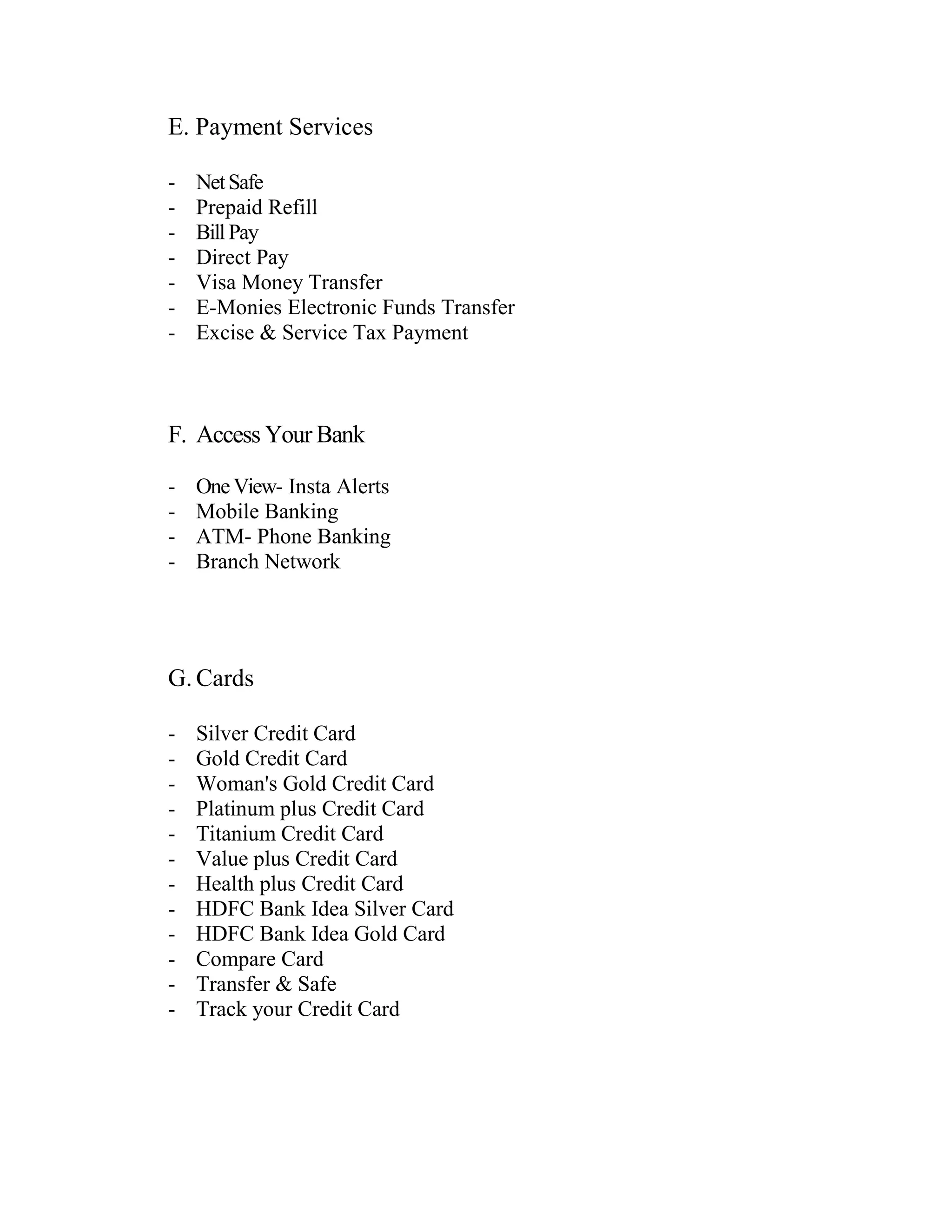E. Payment Services

-   Net Safe
-   Prepaid Refill
-   Bill Pay
-   Direct Pay
-   Visa Money Transfer
-   E-Monies Electronic Funds Transfer
-   Excise & Service Tax Payment



F. Access Your Bank

-   One View- Insta Alerts
-   Mobile Banking
-   ATM- Phone Banking
-   Branch Network




G. Cards

-   Silver Credit Card
-   Gold Credit Card
-   Woman's Gold Credit Card
-   Platinum plus Credit Card
-   Titanium Credit Card
-   Value plus Credit Card
-   Health plus Credit Card
-   HDFC Bank Idea Silver Card
-   HDFC Bank Idea Gold Card
-   Compare Card
-   Transfer & Safe
-   Track your Credit Card
 