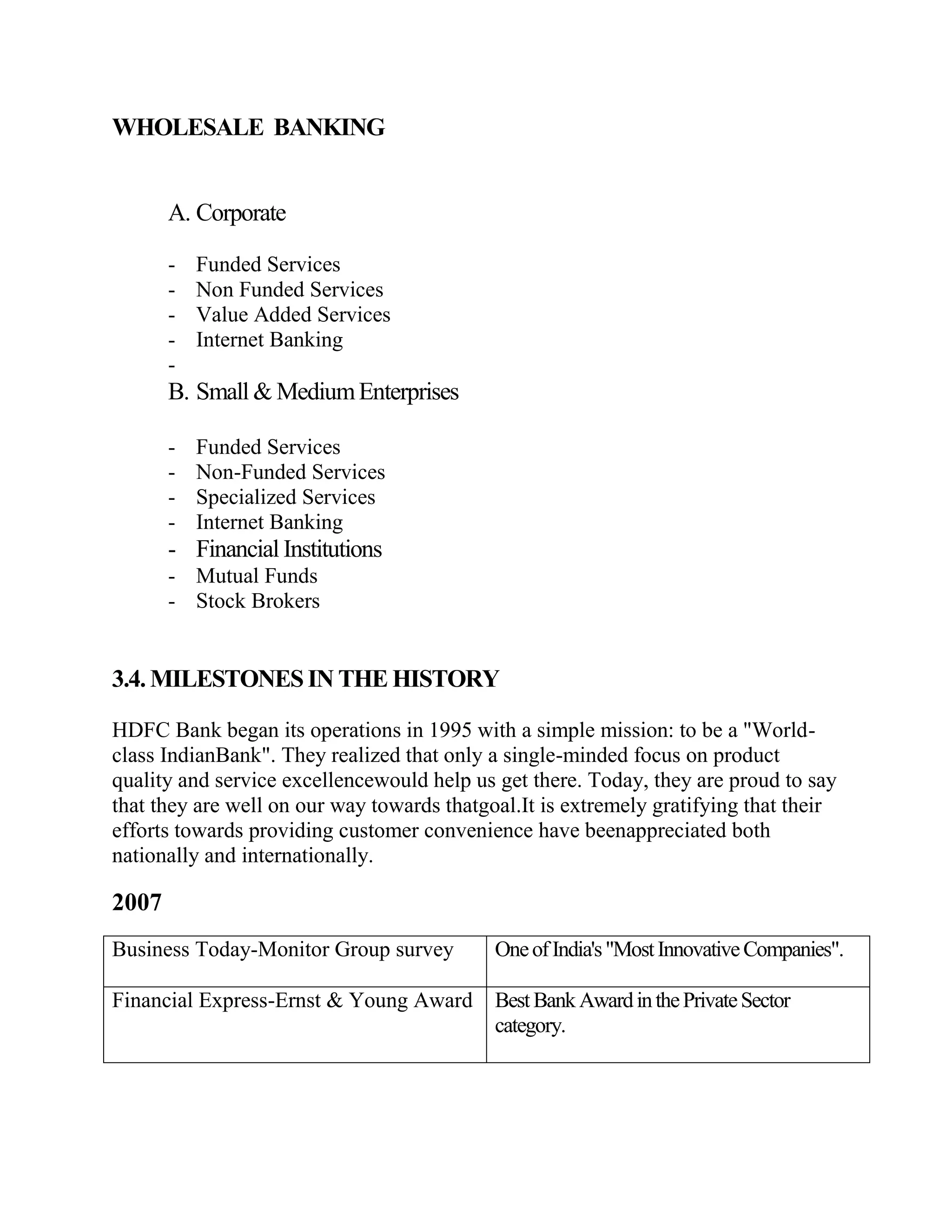 WHOLESALE BANKING


       A. Corporate

       -   Funded Services
       -   Non Funded Services
       -   Value Added Services
       -   Internet Banking
       -
       B. Small & Medium Enterprises

       -   Funded Services
       -   Non-Funded Services
       -   Specialized Services
       -   Internet Banking
       - Financial Institutions
       - Mutual Funds
       - Stock Brokers


3.4. MILESTONES IN THE HISTORY

HDFC Bank began its operations in 1995 with a simple mission: to be a "World-
class IndianBank". They realized that only a single-minded focus on product
quality and service excellencewould help us get there. Today, they are proud to say
that they are well on our way towards thatgoal.It is extremely gratifying that their
efforts towards providing customer convenience have beenappreciated both
nationally and internationally.

2007
Business Today-Monitor Group survey         One of India's "Most Innovative Companies".

Financial Express-Ernst & Young Award       Best Bank Award in the Private Sector
                                            category.
 