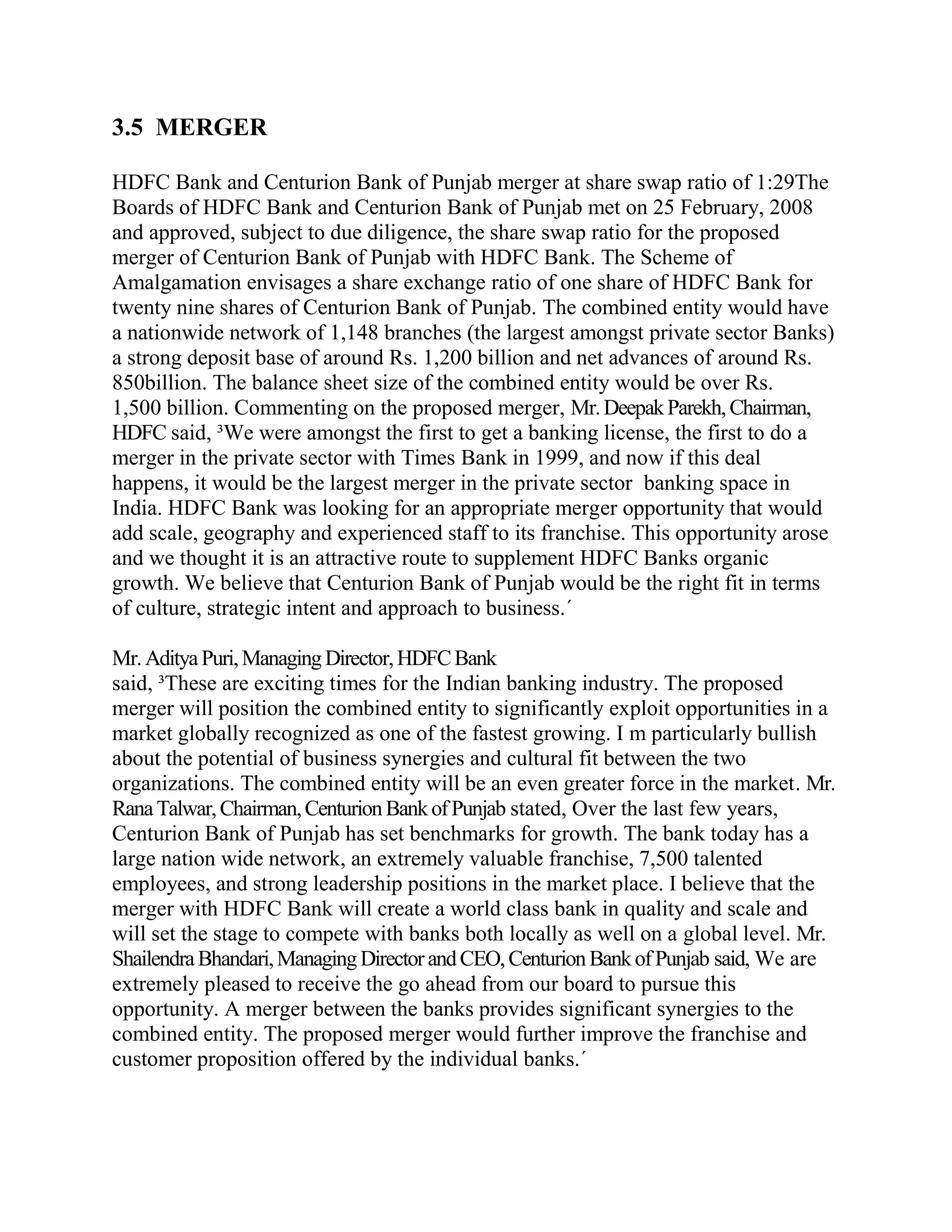 3.5 MERGER

HDFC Bank and Centurion Bank of Punjab merger at share swap ratio of 1:29The
Boards of HDFC Bank and Centurion Bank of Punjab met on 25 February, 2008
and approved, subject to due diligence, the share swap ratio for the proposed
merger of Centurion Bank of Punjab with HDFC Bank. The Scheme of
Amalgamation envisages a share exchange ratio of one share of HDFC Bank for
twenty nine shares of Centurion Bank of Punjab. The combined entity would have
a nationwide network of 1,148 branches (the largest amongst private sector Banks)
a strong deposit base of around Rs. 1,200 billion and net advances of around Rs.
850billion. The balance sheet size of the combined entity would be over Rs.
1,500 billion. Commenting on the proposed merger, Mr. Deepak Parekh, Chairman,
HDFC said, ³We were amongst the first to get a banking license, the first to do a
merger in the private sector with Times Bank in 1999, and now if this deal
happens, it would be the largest merger in the private sector banking space in
India. HDFC Bank was looking for an appropriate merger opportunity that would
add scale, geography and experienced staff to its franchise. This opportunity arose
and we thought it is an attractive route to supplement HDFC Banks organic
growth. We believe that Centurion Bank of Punjab would be the right fit in terms
of culture, strategic intent and approach to business.´

Mr. Aditya Puri, Managing Director, HDFC Bank
said, ³These are exciting times for the Indian banking industry. The proposed
merger will position the combined entity to significantly exploit opportunities in a
market globally recognized as one of the fastest growing. I m particularly bullish
about the potential of business synergies and cultural fit between the two
organizations. The combined entity will be an even greater force in the market. Mr.
Rana Talwar, Chairman, Centurion Bank of Punjab stated, Over the last few years,
Centurion Bank of Punjab has set benchmarks for growth. The bank today has a
large nation wide network, an extremely valuable franchise, 7,500 talented
employees, and strong leadership positions in the market place. I believe that the
merger with HDFC Bank will create a world class bank in quality and scale and
will set the stage to compete with banks both locally as well on a global level. Mr.
Shailendra Bhandari, Managing Director and CEO, Centurion Bank of Punjab said, We are
extremely pleased to receive the go ahead from our board to pursue this
opportunity. A merger between the banks provides significant synergies to the
combined entity. The proposed merger would further improve the franchise and
customer proposition offered by the individual banks.´
 