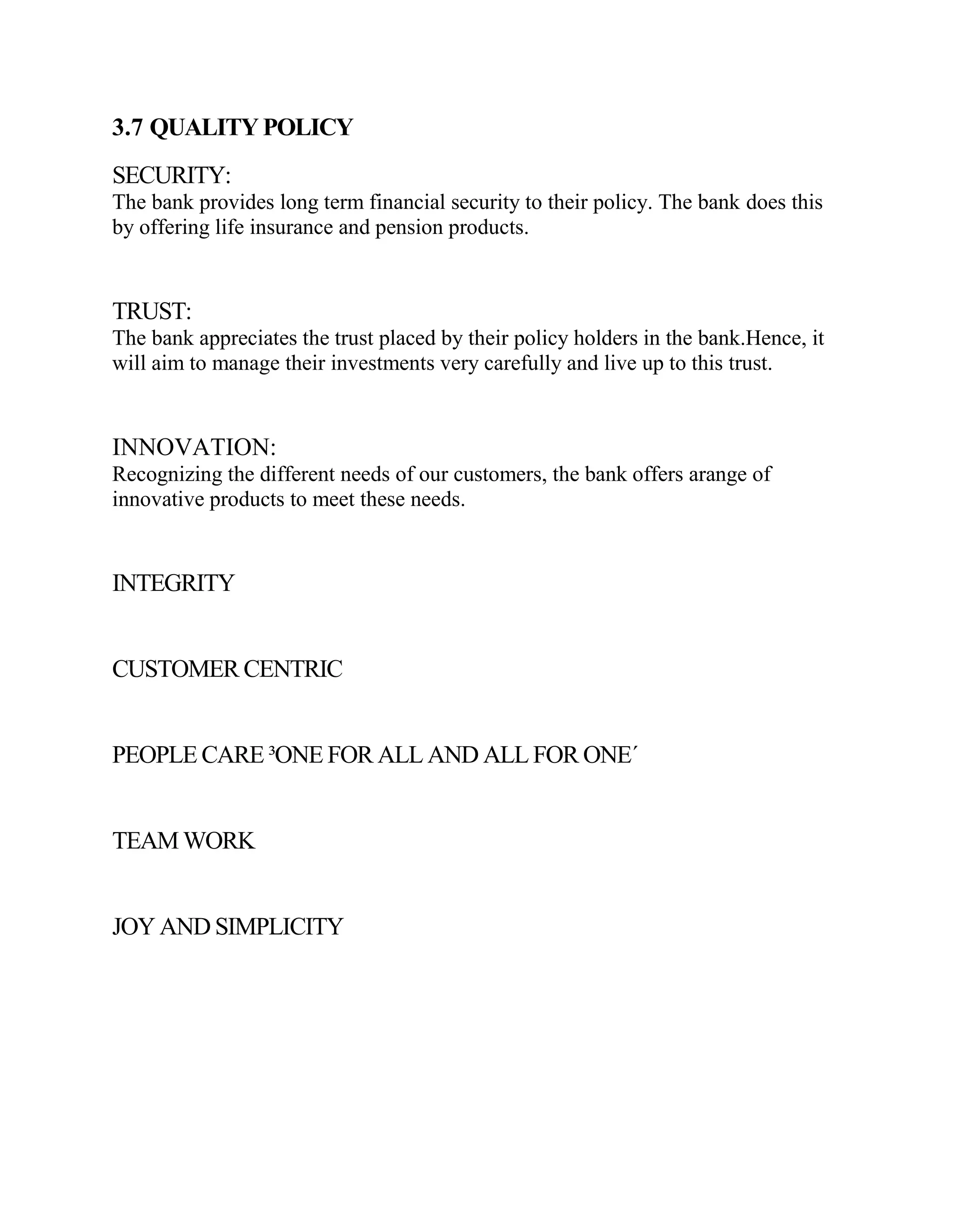 3.7 QUALITY POLICY
SECURITY:
The bank provides long term financial security to their policy. The bank does this
by offering life insurance and pension products.


TRUST:
The bank appreciates the trust placed by their policy holders in the bank.Hence, it
will aim to manage their investments very carefully and live up to this trust.


INNOVATION:
Recognizing the different needs of our customers, the bank offers arange of
innovative products to meet these needs.


INTEGRITY


CUSTOMER CENTRIC


PEOPLE CARE ³ONE FOR ALL AND ALL FOR ONE´


TEAM WORK


JOY AND SIMPLICITY
 
