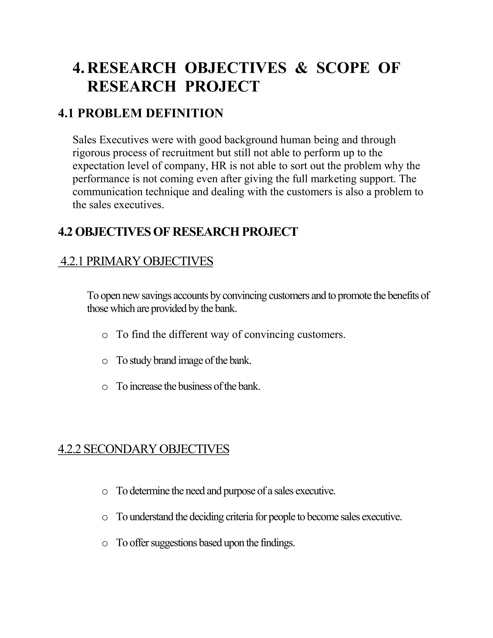 4. RESEARCH OBJECTIVES & SCOPE OF
     RESEARCH PROJECT
4.1 PROBLEM DEFINITION

  Sales Executives were with good background human being and through
  rigorous process of recruitment but still not able to perform up to the
  expectation level of company, HR is not able to sort out the problem why the
  performance is not coming even after giving the full marketing support. The
  communication technique and dealing with the customers is also a problem to
  the sales executives.

4.2 OBJECTIVES OF RESEARCH PROJECT

4.2.1 PRIMARY OBJECTIVES

     To open new savings accounts by convincing customers and to promote the benefits of
     those which are provided by the bank.

        o To find the different way of convincing customers.

        o To study brand image of the bank.

        o To increase the business of the bank.




4.2.2 SECONDARY OBJECTIVES


        o To determine the need and purpose of a sales executive.

        o To understand the deciding criteria for people to become sales executive.

        o To offer suggestions based upon the findings.
 