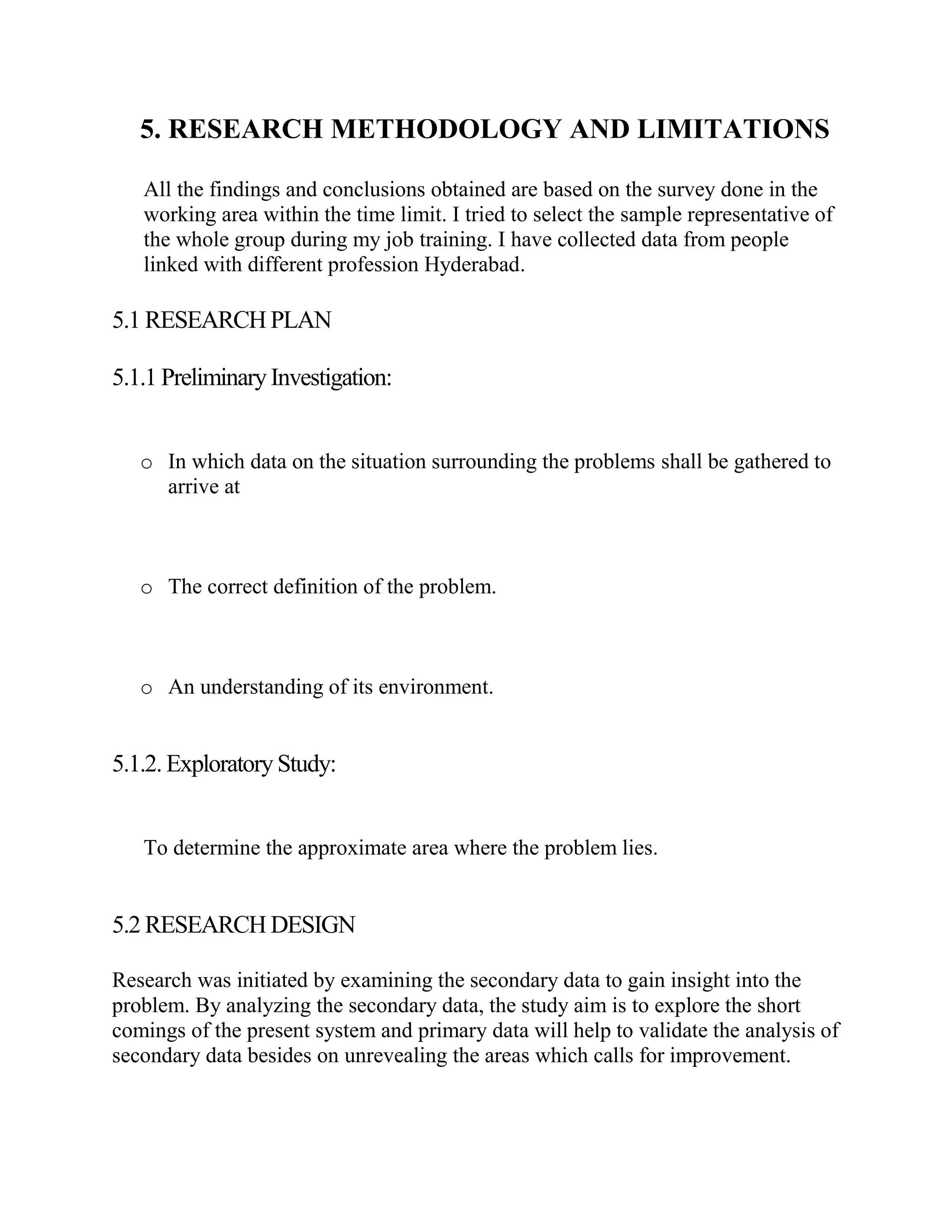 5. RESEARCH METHODOLOGY AND LIMITATIONS

   All the findings and conclusions obtained are based on the survey done in the
   working area within the time limit. I tried to select the sample representative of
   the whole group during my job training. I have collected data from people
   linked with different profession Hyderabad.

5.1 RESEARCH PLAN

5.1.1 Preliminary Investigation:


   o In which data on the situation surrounding the problems shall be gathered to
     arrive at



   o The correct definition of the problem.



   o An understanding of its environment.


5.1.2. Exploratory Study:


   To determine the approximate area where the problem lies.


5.2 RESEARCH DESIGN

Research was initiated by examining the secondary data to gain insight into the
problem. By analyzing the secondary data, the study aim is to explore the short
comings of the present system and primary data will help to validate the analysis of
secondary data besides on unrevealing the areas which calls for improvement.
 