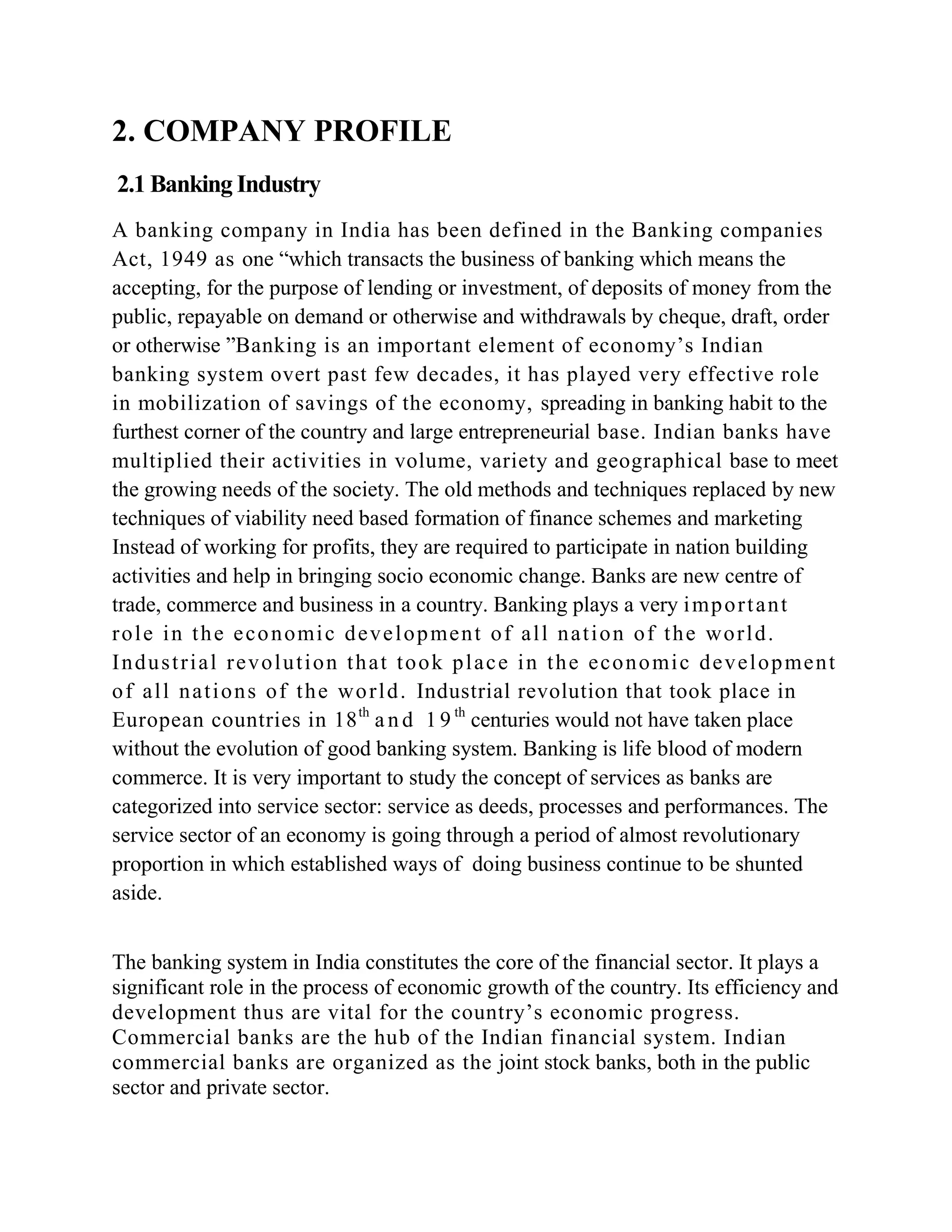 2. COMPANY PROFILE
2.1 Banking Industry
A banking company in India has been defined in the Banking companies
Act, 1949 as one “which transacts the business of banking which means the
accepting, for the purpose of lending or investment, of deposits of money from the
public, repayable on demand or otherwise and withdrawals by cheque, draft, order
or otherwise ”Banking is an important element of economy’s Indian
banking system overt past few decades, it has played very effective role
in mobilization of savings of the economy, spreading in banking habit to the
furthest corner of the country and large entrepreneurial base. Indian banks have
multiplied their activities in volume, variety and geographical base to meet
the growing needs of the society. The old methods and techniques replaced by new
techniques of viability need based formation of finance schemes and marketing
Instead of working for profits, they are required to participate in nation building
activities and help in bringing socio economic change. Banks are new centre of
trade, commerce and business in a country. Banking plays a very i mp o r t a n t
r o l e i n t h e e c o n omi c d e v e l o p me n t o f a l l n a t i o n o f t h e wo r l d .
I n d u s t r i a l r e v o l u t i o n t h a t t o o k p l a c e i n t h e e c o n o mi c d e v e l o p me n t
o f a l l n a t i o n s o f t h e wo r l d . Industrial revolution that took place in
European countries in 18 th a n d 1 9 th centuries would not have taken place
without the evolution of good banking system. Banking is life blood of modern
commerce. It is very important to study the concept of services as banks are
categorized into service sector: service as deeds, processes and performances. The
service sector of an economy is going through a period of almost revolutionary
proportion in which established ways of doing business continue to be shunted
aside.


The banking system in India constitutes the core of the financial sector. It plays a
significant role in the process of economic growth of the country. Its efficiency and
development thus are vital for the country’s economic progress.
Commercial banks are the hub of the Indian financial system. Indian
commercial banks are organized as the joint stock banks, both in the public
sector and private sector.
 