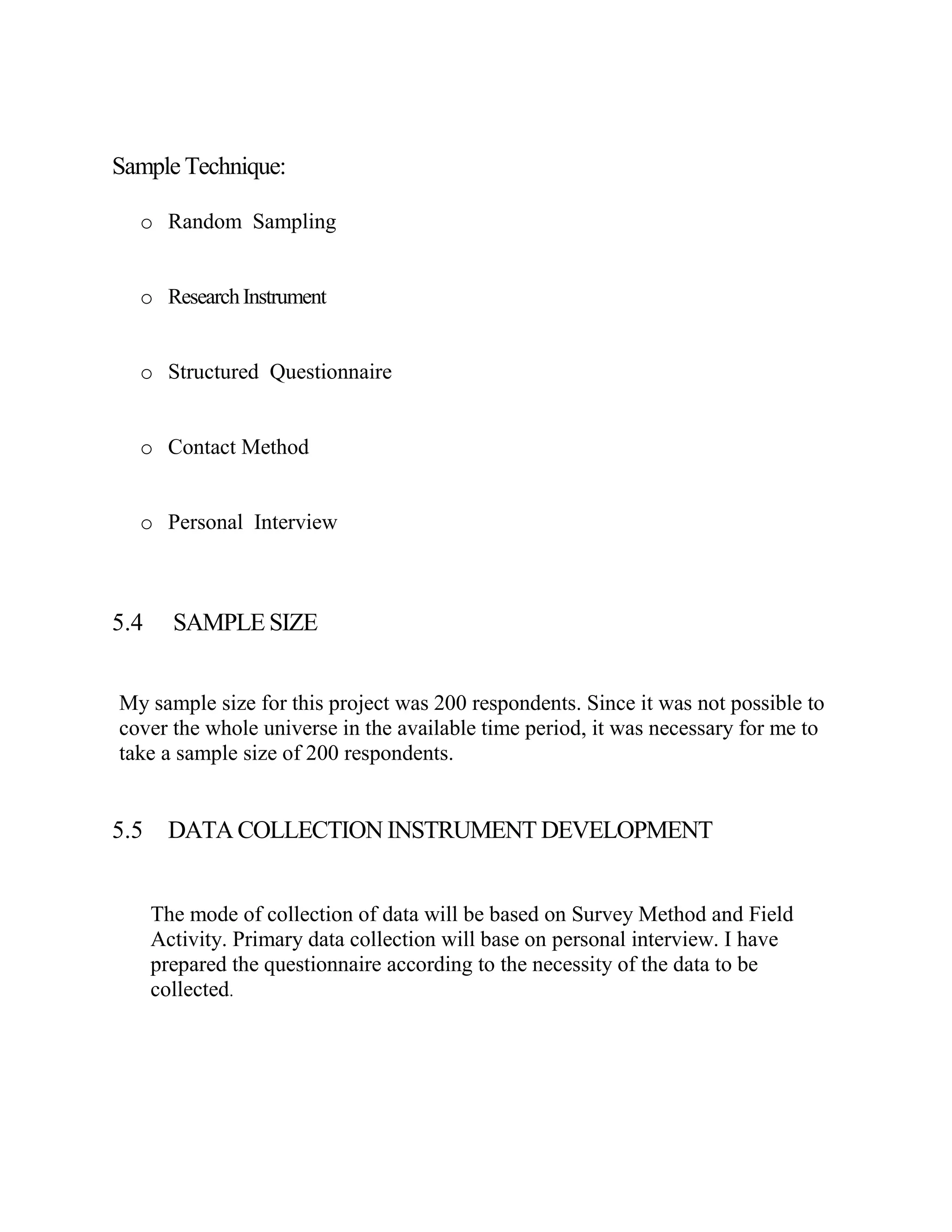 Sample Technique:

  o Random Sampling


  o Research Instrument


  o Structured Questionnaire


  o Contact Method


  o Personal Interview



5.4     SAMPLE SIZE


My sample size for this project was 200 respondents. Since it was not possible to
cover the whole universe in the available time period, it was necessary for me to
take a sample size of 200 respondents.


5.5    DATA COLLECTION INSTRUMENT DEVELOPMENT


      The mode of collection of data will be based on Survey Method and Field
      Activity. Primary data collection will base on personal interview. I have
      prepared the questionnaire according to the necessity of the data to be
      collected.
 