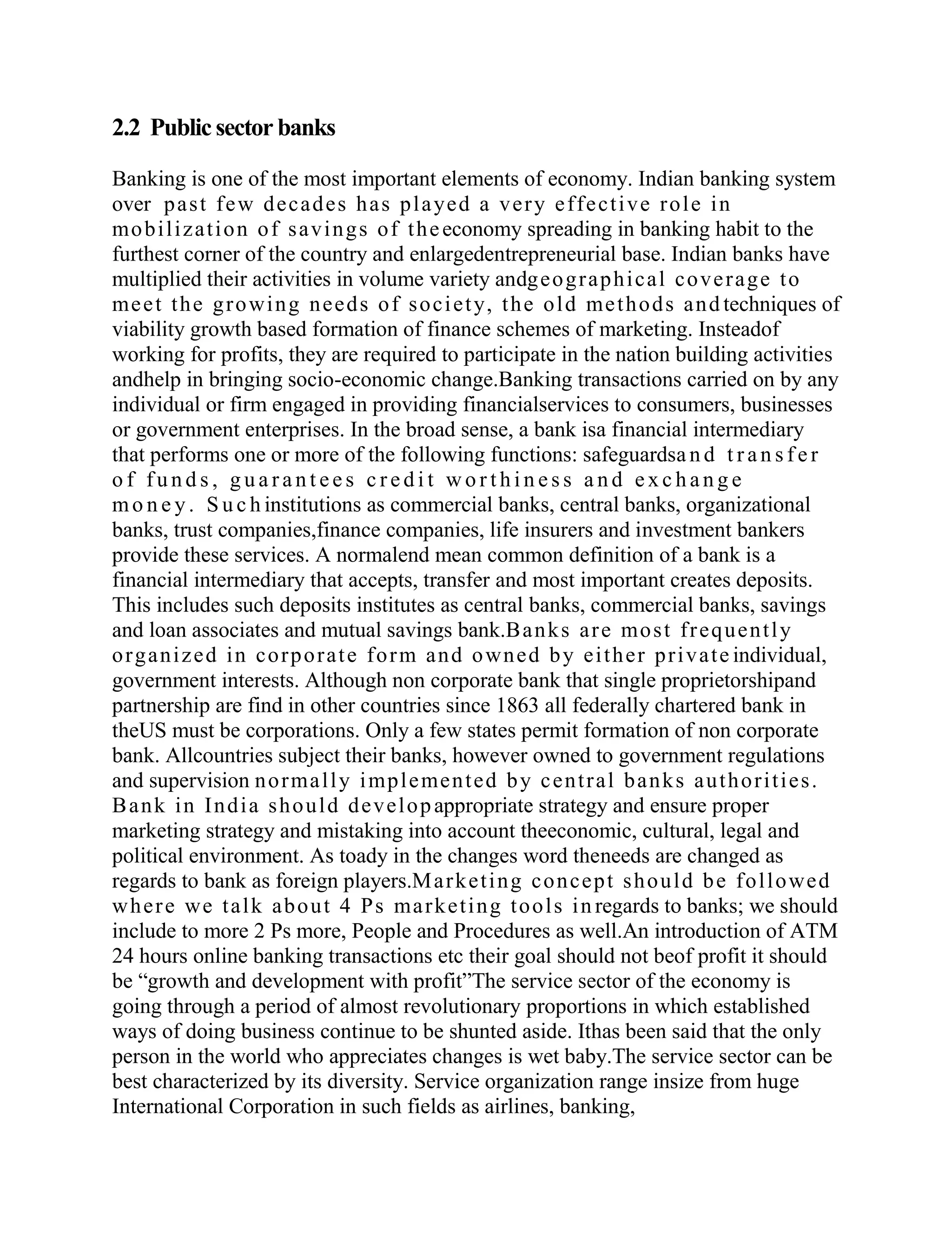 2.2 Public sector banks

Banking is one of the most important elements of economy. Indian banking system
over p a s t f e w d e c a d e s h a s p l a ye d a v e r y e f f e c t i v e r o l e i n
mo b i l i z a t i o n o f s a v i n g s o f t h e economy spreading in banking habit to the
furthest corner of the country and enlargedentrepreneurial base. Indian banks have
multiplied their activities in volume variety andg e o g r a p h i c a l c o v e r a g e t o
me e t t h e g r o wi n g n e e d s o f s o c i e t y, t h e o l d me t h o d s a n d techniques of
viability growth based formation of finance schemes of marketing. Insteadof
working for profits, they are required to participate in the nation building activities
andhelp in bringing socio-economic change.Banking transactions carried on by any
individual or firm engaged in providing financialservices to consumers, businesses
or government enterprises. In the broad sense, a bank isa financial intermediary
that performs one or more of the following functions: safeguardsa n d t r a n s f e r
of funds, guarantees credit worthiness and exchange
m o n e y . S u c h institutions as commercial banks, central banks, organizational
banks, trust companies,finance companies, life insurers and investment bankers
provide these services. A normalend mean common definition of a bank is a
financial intermediary that accepts, transfer and most important creates deposits.
This includes such deposits institutes as central banks, commercial banks, savings
and loan associates and mutual savings bank.B a n k s a r e mo s t f r e q u e n t l y
o r g a n i z e d i n c o r p o r a t e f o r m a n d o wn e d b y e i t h e r p r i v a t e individual,
government interests. Although non corporate bank that single proprietorshipand
partnership are find in other countries since 1863 all federally chartered bank in
theUS must be corporations. Only a few states permit formation of non corporate
bank. Allcountries subject their banks, however owned to government regulations
and supervision n o r ma l l y i mp l e me n t e d b y c e n t r a l b a n k s a u t h o r i t i e s .
B a n k i n I n d i a s h o u l d d e v e l o p appropriate strategy and ensure proper
marketing strategy and mistaking into account theeconomic, cultural, legal and
political environment. As toady in the changes word theneeds are changed as
regards to bank as foreign players.M a r k e t i n g c o n c e p t s h o u l d b e f o l l o we d
w h e r e we t a l k a b o u t 4 P s ma r k e t i n g t o o l s i n regards to banks; we should
include to more 2 Ps more, People and Procedures as well.An introduction of ATM
24 hours online banking transactions etc their goal should not beof profit it should
be “growth and development with profit”The service sector of the economy is
going through a period of almost revolutionary proportions in which established
ways of doing business continue to be shunted aside. Ithas been said that the only
person in the world who appreciates changes is wet baby.The service sector can be
best characterized by its diversity. Service organization range insize from huge
International Corporation in such fields as airlines, banking,
 
