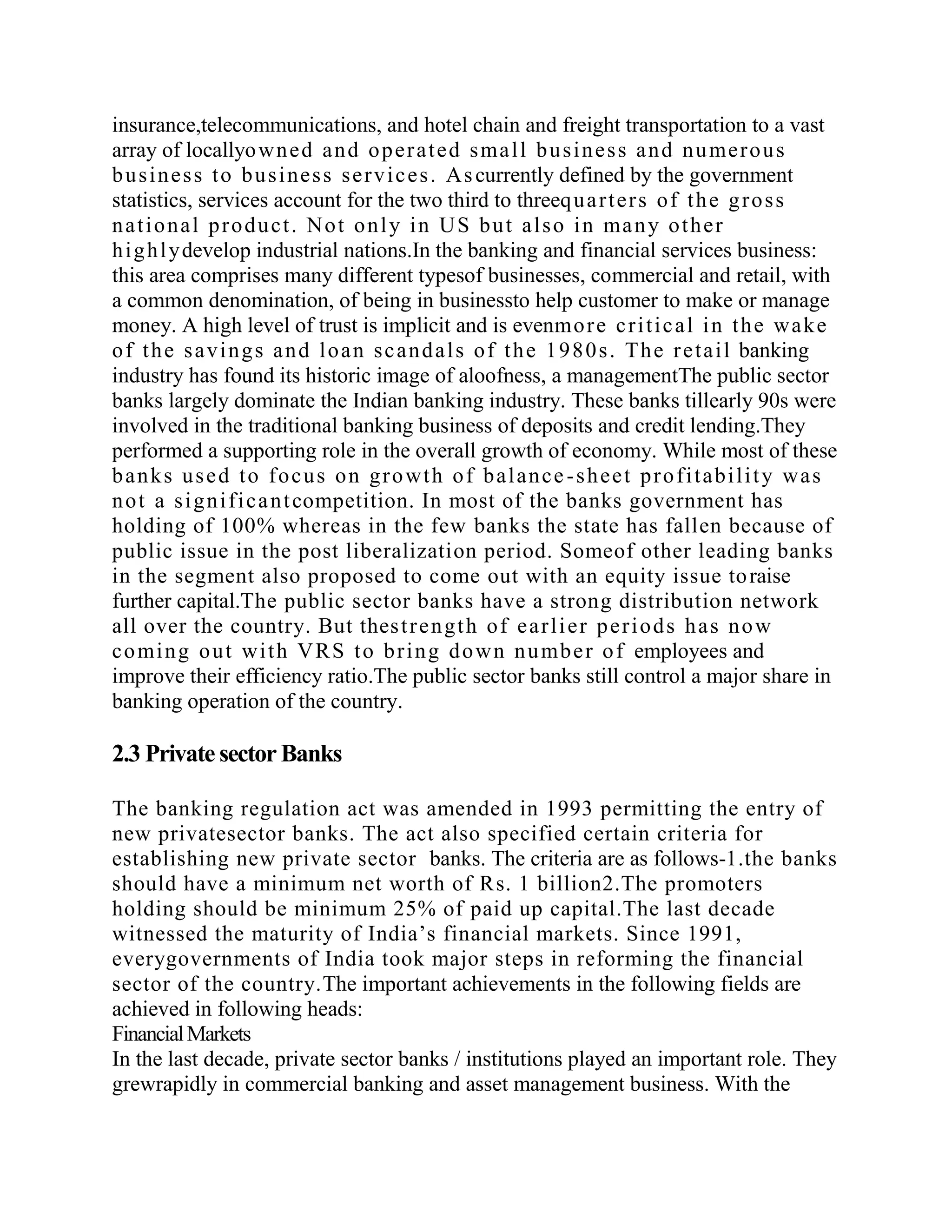 insurance,telecommunications, and hotel chain and freight transportation to a vast
array of locallyo wn e d a n d o p e r a t e d s ma l l b u s i n e s s a n d n u me r o u s
b u s i n e s s t o b u s i ne s s s e r v i c e s . As currently defined by the government
statistics, services account for the two third to threeq u a r t e r s o f t h e g r o s s
n a t i o n a l p r o d u c t . No t o n l y i n U S b u t a l s o i n ma n y o t h e r
h i g h l y develop industrial nations.In the banking and financial services business:
this area comprises many different typesof businesses, commercial and retail, with
a common denomination, of being in businessto help customer to make or manage
money. A high level of trust is implicit and is evenmo r e c r i t i c a l i n t h e wa k e
o f t h e s a v i n g s a n d l o a n s c a n d a l s o f t h e 1 9 8 0 s . Th e r e t a i l banking
industry has found its historic image of aloofness, a managementThe public sector
banks largely dominate the Indian banking industry. These banks tillearly 90s were
involved in the traditional banking business of deposits and credit lending.They
performed a supporting role in the overall growth of economy. While most of these
b a n k s u s e d t o f o c u s o n g r o wt h o f b a l a n c e - s h e e t p r o f i t a b i l i t y wa s
n o t a s i g n i f i c a n t competition. In most of the banks government has
holding of 100% whereas in the few banks the state has fallen because of
public issue in the post liberalization period. Someof other leading banks
in the segment also proposed to come out with an equity issue to raise
further capital.The public sector banks have a strong distribution network
all over the country. But thes t r e n g t h o f e a r l i e r p e r i o d s h a s n o w
c o mi n g o u t wi t h V R S t o b r i n g d o w n n u mb e r o f employees and
improve their efficiency ratio.The public sector banks still control a major share in
banking operation of the country.

2.3 Private sector Banks

The banking regulation act was amended in 1993 permitting the entry of
new privatesector banks. The act also specified certain criteria for
establishing new private sector banks. The criteria are as follows-1.the banks
should have a minimum net worth of Rs. 1 billion2.The promoters
holding should be minimum 25% of paid up capital.The last decade
witnessed the maturity of India’s financial markets. Since 1991,
everygovernments of India took major steps in reforming the financial
sector of the country.The important achievements in the following fields are
achieved in following heads:
Financial Markets
In the last decade, private sector banks / institutions played an important role. They
grewrapidly in commercial banking and asset management business. With the
 