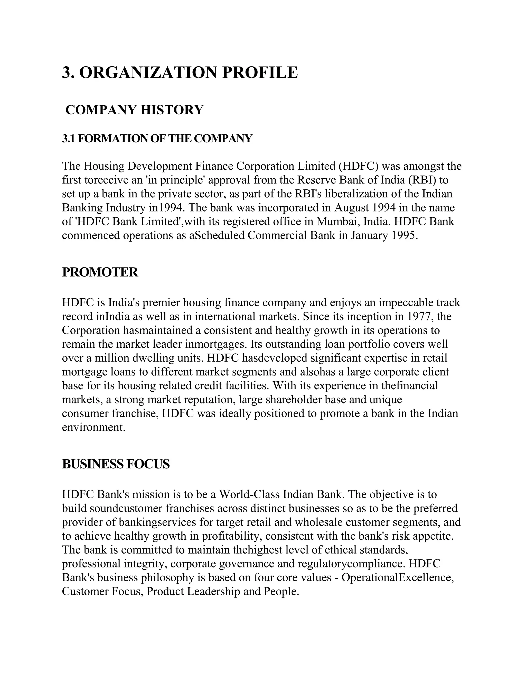 3. ORGANIZATION PROFILE

COMPANY HISTORY

3.1 FORMATION OF THE COMPANY

The Housing Development Finance Corporation Limited (HDFC) was amongst the
first toreceive an 'in principle' approval from the Reserve Bank of India (RBI) to
set up a bank in the private sector, as part of the RBI's liberalization of the Indian
Banking Industry in1994. The bank was incorporated in August 1994 in the name
of 'HDFC Bank Limited',with its registered office in Mumbai, India. HDFC Bank
commenced operations as aScheduled Commercial Bank in January 1995.


PROMOTER

HDFC is India's premier housing finance company and enjoys an impeccable track
record inIndia as well as in international markets. Since its inception in 1977, the
Corporation hasmaintained a consistent and healthy growth in its operations to
remain the market leader inmortgages. Its outstanding loan portfolio covers well
over a million dwelling units. HDFC hasdeveloped significant expertise in retail
mortgage loans to different market segments and alsohas a large corporate client
base for its housing related credit facilities. With its experience in thefinancial
markets, a strong market reputation, large shareholder base and unique
consumer franchise, HDFC was ideally positioned to promote a bank in the Indian
environment.


BUSINESS FOCUS

HDFC Bank's mission is to be a World-Class Indian Bank. The objective is to
build soundcustomer franchises across distinct businesses so as to be the preferred
provider of bankingservices for target retail and wholesale customer segments, and
to achieve healthy growth in profitability, consistent with the bank's risk appetite.
The bank is committed to maintain thehighest level of ethical standards,
professional integrity, corporate governance and regulatorycompliance. HDFC
Bank's business philosophy is based on four core values - OperationalExcellence,
Customer Focus, Product Leadership and People.
 