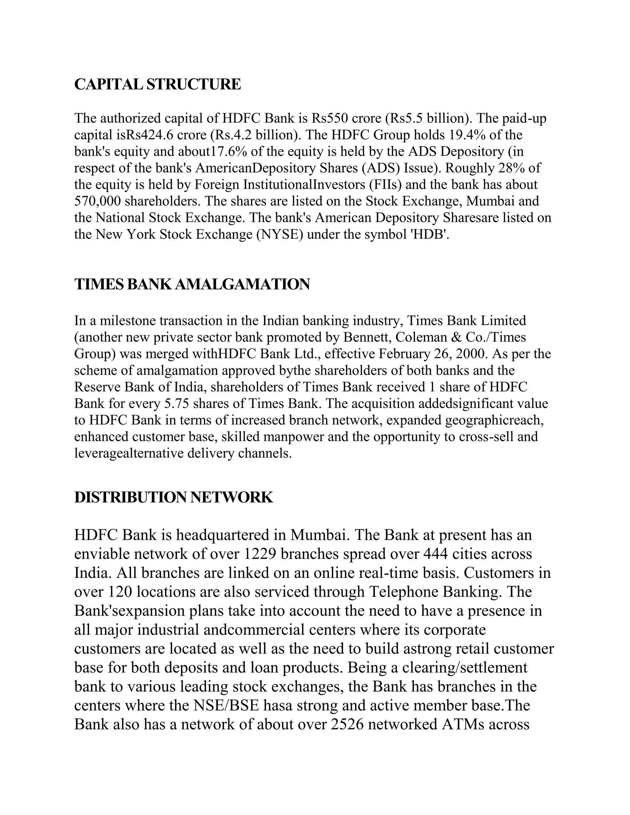 CAPITAL STRUCTURE

The authorized capital of HDFC Bank is Rs550 crore (Rs5.5 billion). The paid-up
capital isRs424.6 crore (Rs.4.2 billion). The HDFC Group holds 19.4% of the
bank's equity and about17.6% of the equity is held by the ADS Depository (in
respect of the bank's AmericanDepository Shares (ADS) Issue). Roughly 28% of
the equity is held by Foreign InstitutionalInvestors (FIIs) and the bank has about
570,000 shareholders. The shares are listed on the Stock Exchange, Mumbai and
the National Stock Exchange. The bank's American Depository Sharesare listed on
the New York Stock Exchange (NYSE) under the symbol 'HDB'.


TIMES BANK AMALGAMATION

In a milestone transaction in the Indian banking industry, Times Bank Limited
(another new private sector bank promoted by Bennett, Coleman & Co./Times
Group) was merged withHDFC Bank Ltd., effective February 26, 2000. As per the
scheme of amalgamation approved bythe shareholders of both banks and the
Reserve Bank of India, shareholders of Times Bank received 1 share of HDFC
Bank for every 5.75 shares of Times Bank. The acquisition addedsignificant value
to HDFC Bank in terms of increased branch network, expanded geographicreach,
enhanced customer base, skilled manpower and the opportunity to cross-sell and
leveragealternative delivery channels.


DISTRIBUTION NETWORK

HDFC Bank is headquartered in Mumbai. The Bank at present has an
enviable network of over 1229 branches spread over 444 cities across
India. All branches are linked on an online real-time basis. Customers in
over 120 locations are also serviced through Telephone Banking. The
Bank'sexpansion plans take into account the need to have a presence in
all major industrial andcommercial centers where its corporate
customers are located as well as the need to build astrong retail customer
base for both deposits and loan products. Being a clearing/settlement
bank to various leading stock exchanges, the Bank has branches in the
centers where the NSE/BSE hasa strong and active member base.The
Bank also has a network of about over 2526 networked ATMs across
 