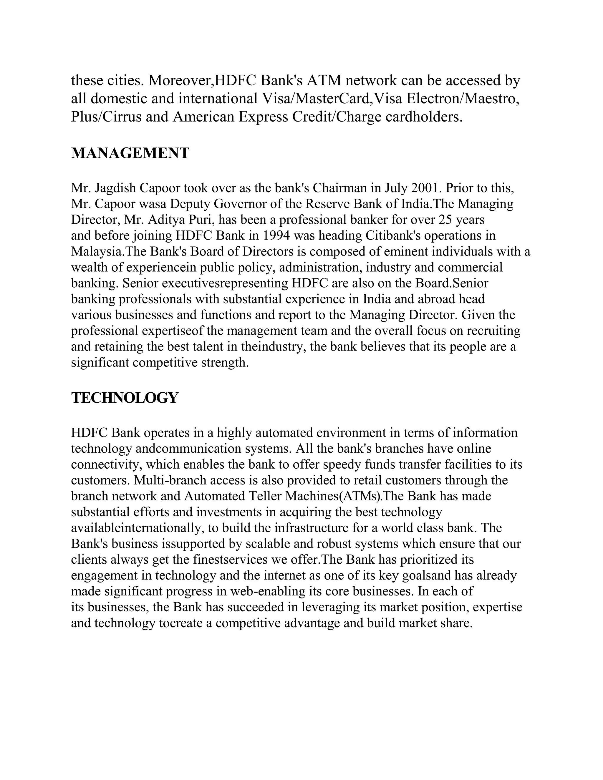 these cities. Moreover,HDFC Bank's ATM network can be accessed by
all domestic and international Visa/MasterCard,Visa Electron/Maestro,
Plus/Cirrus and American Express Credit/Charge cardholders.

MANAGEMENT

Mr. Jagdish Capoor took over as the bank's Chairman in July 2001. Prior to this,
Mr. Capoor wasa Deputy Governor of the Reserve Bank of India.The Managing
Director, Mr. Aditya Puri, has been a professional banker for over 25 years
and before joining HDFC Bank in 1994 was heading Citibank's operations in
Malaysia.The Bank's Board of Directors is composed of eminent individuals with a
wealth of experiencein public policy, administration, industry and commercial
banking. Senior executivesrepresenting HDFC are also on the Board.Senior
banking professionals with substantial experience in India and abroad head
various businesses and functions and report to the Managing Director. Given the
professional expertiseof the management team and the overall focus on recruiting
and retaining the best talent in theindustry, the bank believes that its people are a
significant competitive strength.

TECHNOLOGY

HDFC Bank operates in a highly automated environment in terms of information
technology andcommunication systems. All the bank's branches have online
connectivity, which enables the bank to offer speedy funds transfer facilities to its
customers. Multi-branch access is also provided to retail customers through the
branch network and Automated Teller Machines(ATMs).The Bank has made
substantial efforts and investments in acquiring the best technology
availableinternationally, to build the infrastructure for a world class bank. The
Bank's business issupported by scalable and robust systems which ensure that our
clients always get the finestservices we offer.The Bank has prioritized its
engagement in technology and the internet as one of its key goalsand has already
made significant progress in web-enabling its core businesses. In each of
its businesses, the Bank has succeeded in leveraging its market position, expertise
and technology tocreate a competitive advantage and build market share.
 