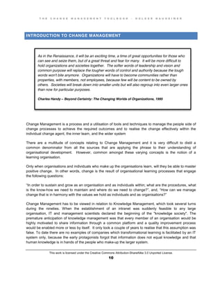 T H E C H A N G E M A N A G E M E N T T O O L B O O K – H O L G E R N A U H E I M E R
This work is licensed under the Creative Commons Attribution-ShareAlike 3.0 Unported License.
10
INTRODUCTION TO CHANGE MANAGEMENT
Change Management is a process and a utilisation of tools and techniques to manage the people side of
change processes to achieve the required outcomes and to realise the change effectively within the
individual change agent, the inner team, and the wider system
There are a multitude of concepts relating to Change Management and it is very difficult to distil a
common denominator from all the sources that are applying the phrase to their understanding of
organisational development. However, common amongst these varying concepts is the notion of a
learning organisation.
Only when organisations and individuals who make up the organisations learn, will they be able to master
positive change. In other words, change is the result of organisational learning processes that engage
the following questions:
“In order to sustain and grow as an organisation and as individuals within; what are the procedures, what
is the know-how we need to maintain and where do we need to change?”,  and,  “How can we manage
change that is in harmony with the values we hold as individuals and as organisations?”
Change Management has to be viewed in relation to Knowledge Management, which took several turns
during the nineties. When the establishment of an intranet was suddenly feasible to any large
organisation, IT and management scientists declared the beginning of the "knowledge society". The
premature anticipation of knowledge management was that every member of an organisation would be
highly motivated to share information through a common platform and a quality improvement process
would be enabled more or less by itself. It only took a couple of years to realise that this assumption was
false. To date there are no examples of companies which transformational learning is facilitated by an IT
system only, because the early protagonists forgot that information does not equal knowledge and that
human knowledge is in hands of the people who make-up the larger system.
As in the Renaissance, it will be an exciting time, a time of great opportunities for those who
can see and seize them, but of a great threat and fear for many. It will be more difficult to
hold organizations and societies together. The softer words of leadership and vision and
common purpose will replace the tougher words of control and authority because the tough
words won't bite anymore. Organizations will have to become communities rather than
properties, with members, not employees, because few will be content to be owned by
others. Societies will break down into smaller units but will also regroup into even larger ones
than now for particular purposes.
Charles Handy – Beyond Certainty: The Changing Worlds of Organizations, 1995
 