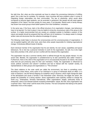 T H E C H A N G E M A N A G E M E N T T O O L B O O K – H O L G E R N A U H E I M E R
This work is licensed under the Creative Commons Attribution-ShareAlike 3.0 Unported License.
107
the right time. But, when we drive automatic we have to unlearn the unconscious behaviour of shifting
gears, this is also true for societies. For example, many countries still have problems when it comes to
integrating foreign nationalities into their communities. The law of citizenship, which would allow
immigrants to become legal residents, can be amended in parliament. But people will still resist against
integration of the "aliens" into their society for many years, if not decades. Recent work in family therapy
has shown how social groups inherit belief systems from their forefathers / ancestors.
In the same way, if the focus, task or the official structure of an organisation changes, new behaviours
have to be learned. For that to place it may be helpful to bring the unconscious rules of the group to the
surface. It is highly recommended that you employ an unbiased outsider to facilitate a session of this
nature and people should be prepared that they will feel a lot of resistance. It is always easier to change
written rules and structures than the collective knowledge of a group.
The following model helps to structure the consciousness and the unconsciousness of organisations. It
can be applied together with other tools, were there other people responsible for initiating organisational
change. It introduces different levels of identity.
Each individual member of the organisation has his own identity, his own values, capabilities and typical
behaviours. He or she has a personal motivation to work for the organisation. As well, he or she might
have other priorities in life, which can be in conflict with the interest of the organisation.
The organisation has also a common identity which is defined through the way people interact. It is the
social roles. Besides, the organisation is predetermined by its task (sometimes also called “mission”).
Furthermore, there is the client of the organisation (if it is not exclusively focused on its interior, like social
clubs that are just producing value for their own members). Finally, the organisation is influenced by
social, political, economic and cultural f conditions and has to interact with the “outside” society, its
representatives or other groups and organisations i.e. "The Universe".
The direct relations to the outer world are called the environment, but there is something more.
According to chaos theory, every action of an individual or a group of individuals elicits an effect, or a
chain of reactions. Like the famous flapping of a butterfly’s wing in America, which might change the state
of the atmosphere and cause a tornado in the Indonesian coast. Obviously; the bigger the action, the
greater the probability of a strong reaction. Some organisations were explicitly created to change the
world (e.g., Greenpeace, Amnesty International). Other organisations’ targets, particularly those of
enterprises, seem to be directed towards increasing shareholders’ values. But still, every organisation has
a spiritual value. That’s what I call the level of the universe. The tool Companies that belong to the planet
elaborates more on this subject.
 
