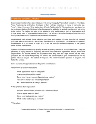 T H E C H A N G E M A N A G E M E N T T O O L B O O K – H O L G E R N A U H E I M E R
This work is licensed under the Creative Commons Attribution-ShareAlike 3.0 Unported License.
109
Table: Guiding Questions
SYSTEMIC CONSTELLATIONS
Systemic constellations have been introduced into family therapy by Virginia Satir (described in her book
"New Peoplemaking) and further developed by Bert Hellinger (described in many of his books, e.g.
"Love’s Hidden Symmetry: What Makes Love Work in Relationships"). This development was based on
the philosophy that conflict/deviance in families cannot be attributed to a single member only but to the
entire system. The method has been further adapted to other social systems such as organisations, and
is now widely used in organisational development. The efficiency and effectiveness of this method in
finding adequate solutions for institutional problems is impressive.
Organisations, like families, follow systemic principles and violation of these (extrinsic or intrinsic)
principles lead to disturbances, which affect members of an organisation. The objective of Systemic
Constellations is to "put things in order", e.g. to find the best conceivable constellation of the system
which is under consideration.
Systemic constellations have only recently received a growing attention in a corporate context. They are
perceived as highly effective in supporting the human resources of an organisation. People, teams and
organisations, like soccer players, are successful when they have the "right position on the field."
(However, the last world championship has shown; that soccer needs a good constellation as well as
perfect individual players - the leaders of the pack). The better the relative positions in a system, the
higher the synergy.
Some examples for application areas of systemic constellations:
* Information for personnel decisions:
Which applicant fits more in our system?
How can our team perform better?
Do we have the right number of people in our system?
How can we improve our core competencies?
Am I (as an individual) at the right position?
* The dynamics of an organisation:
What are the reasons for problems in our information flow?
Why do people leave our team?
Do we have leadership in our system?
Which kind of leadership do we need?
* The culture:
 