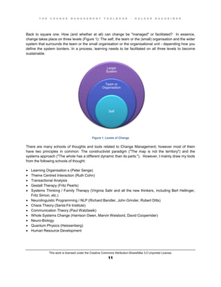 T H E C H A N G E M A N A G E M E N T T O O L B O O K – H O L G E R N A U H E I M E R
This work is licensed under the Creative Commons Attribution-ShareAlike 3.0 Unported License.
11
Back to square one. How (and whether at all) can change be "managed" or facilitated? In essence,
change takes place on three levels (Figure 1): The self, the team or the (small) organisation and the wider
system that surrounds the team or the small organisation or the organisational unit - depending how you
define the system borders. In a process, learning needs to be facilitated on all three levels to become
sustainable.
Figure 1: Levels of Change
There are many schools of thoughts and tools related to Change Management; however most of them
have two principles in common: The constructivist paradigm ("The map is not the territory") and the
systems approach ("The whole has a different dynamic than its parts."). However, I mainly draw my tools
from the following schools of thought:
 Learning Organisation s (Peter Senge)
 Theme Centred Interaction (Ruth Cohn)
 Transactional Analysis
 Gestalt Therapy (Fritz Pearls)
 Systems Thinking / Family Therapy (Virginia Satir and all the new thinkers, including Bert Hellinger,
Fritz Simon, etc.)
 Neurolinguistic Programming / NLP (Richard Bandler, John Grinder, Robert Dilts)
 Chaos Theory (Santa Fé Institute)
 Communication Theory (Paul Watzlawik)
 Whole Systems Change (Harrison Owen, Marvin Weisbord, David Cooperrider)
 Neuro-Biology
 Quantum Physics (Heissenberg)
 Human Resource Development
Larger
System
Team or
Organisation
Self
 