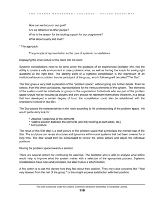 T H E C H A N G E M A N A G E M E N T T O O L B O O K – H O L G E R N A U H E I M E R
This work is licensed under the Creative Commons Attribution-ShareAlike 3.0 Unported License.
110
How can we focus on our goal?
Are we attractive to other people?
What is the reason for the lacking support for our programme?
What about loyalty and trust?
* The approach:
The principle of representation as the core of systemic constellations
Displaying the inner picture of the client into the room
Systemic constellations need to be done under the guidance of an experienced facilitator who has the
ability to create a safe environment in case problems arise, as well as having the knack for asking right
questions at the right time. The starting point of a systemic constellation is the expression of an
institutional issue or problem by one participant of the group, who in following will be called "The Star".
The Star gives a very brief explanation of the "problem space", without going into further details. Then he
selects, from the other participants, representatives for the various elements of the system. The elements
of the system could be individuals or groups in the organisation. Individuals who are part of the problem
space should not be included as players and they should not represent themselves (however, in a group
that has developed a certain degree of trust, the constellation could also be established with the
characters involved in real life).
The Star places the representatives in the room according to his understanding of the problem space. He
would particularly look for
* Distance / closeness of the elements
* Relative position between the elements (are they looking at each other, etc.)
* Body posture
The result of this first step is a draft picture of the problem space that symbolizes the mental map of the
Star. The sculpture can reveal structures and dynamics within social systems that had been covered for a
long time. The Star would then be encouraged to review the whole picture and adjust the individual
positions.
Moving the problem space towards a solution
There are several options for continuing the exercise. The facilitator who is able to analyse what action
would help to improve what the system makes with a selection of the appropriate process. Systemic
constellations have rules and principles, but also involve a lot of intuition.
A first option is to ask the players how they feel about their position. They may raise concerns like "I feel
very isolated from the rest of the group." or they might express satisfaction with their position.
 