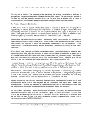 T H E C H A N G E M A N A G E M E N T T O O L B O O K – H O L G E R N A U H E I M E R
This work is licensed under the Creative Commons Attribution-ShareAlike 3.0 Unported License.
111
The next step is decisive. The sculpture will be rearranged until a better constellation is achieved; in
which all have their appropriate position relative to the rest of the system. The rearrangement is made by
The Star, but could be supported by other players. At the same time, a facilitator who is trained in
systemic coaching techniques will, by asking appropriate questions, initiate change processes.
The Practice of Systemic Constellations
In 2001, I was invited to support a horticulture project in a country of South Asia. The project was
supported by an external donor organisation and intended to contribute to higher income of the rural
population by introduction of improved fruit and vegetable orchards. One aspect of the project was to
create a small profit-oriented extension service organisation that would give advice to the farmers on a
cost-recovery base. (For the sake of this example, let’s call them "VEGGIES CONSULT").
When I came, the team of VEGGIES CONSULT had already started their operations, but they were still
dependent on the financial support of the project. The European project adviser had contracted a national
consultant who was supposed to help in the management development of VEGGIES CONSULT. I was
called in to do a one-day team training with the entire team, consisting of consisting of more than 7
consultants.
Since I did not know the group and I had only one day to conduct training, I started with a "classical" team
building approach, doing some soft exercises on values, communication, brainstorming on issues and so
on (you all know this stuff). During the lunch break, one participant took me aside and said: "Well, Holger,
what you are doing with us is really nice, but we need something else." When I asked her what she was
referring to, she told me that the team had a real problem, which needed to be fixed now.
I hesitated, bearing in mind that I had only three hours left for the workshop. Not knowing the exact
subject of the conflict (although I had an idea), I feared that I was about to open a Pandora’s box which I
would not be able to close again (in fact, my departure was scheduled for the following day).
After the break, I addressed the entire group and presented my dilemma. I asked everybody what their
opinion was - to continue the course as planned or to work on the problem. A strong minority suggested
to work on the problem, and I felt that most of the others were just too polite to tell me what really
mattered. I took a ten minute break and then decided to do a constellation with them.
My next problem was that I had only the real life actors involved in the problematic situation and no other
representatives whom I could have engaged for the constellation (the theory says, always take
representatives!). Together with the group we chose one lady to actually do the constellation on the basis
that her position in the problem space was marginal (according to herself and the group).
Still not knowing the problem, I asked her to position individuals in the room, taking into account their
respective distance from each other and their direction. Were they facing each other? Who was close
together and who was detached from the rest of the group? The others were told not to comment, while
she was doing her work. The last to be positioned was the consultant he was placed in the inner circle of
the management team of VEGGIES CONSULT.
 