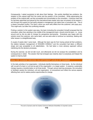 T H E C H A N G E M A N A G E M E N T T O O L B O O K – H O L G E R N A U H E I M E R
This work is licensed under the Creative Commons Attribution-ShareAlike 3.0 Unported License.
112
Consequently, I asked everybody to talk about their feelings. We quickly identified two problems: the
isolation of the outpost staff from the centre and the position of the consultant. While appreciating the
problem of the outpost staff, we then proceeded and concentrated on the consultant. It became clear that
he had been appointed and placed by the international team leader (who was not present at the session )
and through this support he had partly adopted a management role rather than a consultant role. This is
a classic consultant conflict: The client ( whom you work with) differs from the customer ( who pays you).
This might work, but often find conflicting interests
Finding a solution to the system was easy, the team (including the consultant himself) proposed that the
consultant, rather than standing in the middle of the management team, should circle the team, i.e. movie
around and by this be able to change his perspective permanently. Everybody was happy with this
solution (even the customer, who came later), and we were able to continue our workshop, dealing with
other issues in a straightforward way.
A couple of weeks later I came back. Although the team was far from having solved all their problems,
the relation between management of VEGGIES CONSULT and the consultant had taken a different
shape and was acceptable to all stakeholders. He had taken a more advisory approach without
interfering into the decision processes.
During the exercise, we did not talk much, and afterwards we did not analyse the constellation and its
consequences in detail. The solution that had emerged was instantly clear to everybody and helped the
system to heal by itself.
ANALYZE CHANGE DRIVERS ON DIFFERENT LEVELS OF CHANGE
In the daily activities of an organisation individuals identify themselves on three levels. As the individual
self, as part of a team or unit and as part of the organisation or a larger system. In essence, sustainable
change requires a transformation on all three levels. Through various learning processes, the consultant
or facilitator assists the individual, unit and organisation to comprehend and reflect the various aspects
affecting them and to realise positive opportunities for change.
 