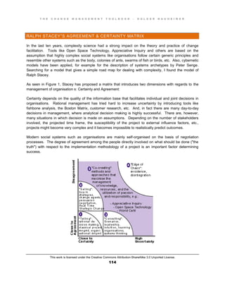 T H E C H A N G E M A N A G E M E N T T O O L B O O K – H O L G E R N A U H E I M E R
This work is licensed under the Creative Commons Attribution-ShareAlike 3.0 Unported License.
114
RALPH STACEY”S AGREEMENT & CERTAINTY MATRIX
In the last ten years, complexity science had a strong impact on the theory and practice of change
facilitation. Tools like Open Space Technology, Appreciative Inquiry and others are based on the
assumption that highly complex social systems like organisations follow certain generic principles and
resemble other systems such as the body, colonies of ants, swarms of fish or birds, etc. Also, cybernetic
models have been applied, for example for the description of systems archetypes by Peter Senge.
Searching for a model that gives a simple road map for dealing with complexity, I found the model of
Ralph Stacey.
As seen in Figure 1, Stacey has proposed a matrix that introduces two dimensions with regards to the
management of organisation s: Certainty and Agreement:
Certainty depends on the quality of the information base that facilitates individual and joint decisions in
organisations. Rational management has tried hard to increase uncertainty by introducing tools like
fishbone analysis, the Boston Matrix, customer research, etc. And, in fact there are many day-to-day
decisions in management, where analytical decision making is highly successful. There are, however,
many situations in which decision is made on assumptions. Depending on the number of stakeholders
involved, the projected time frame, the susceptibility of the project to external influence factors, etc.,
projects might become very complex and it becomes impossible to realistically predict outcomes.
Modern social systems such as organisations are mainly self-organised on the basis of negotiation
processes. The degree of agreement among the people directly involved on what should be done ("the
truth") with respect to the implementation methodology of a project is an important factor determining
success.
 