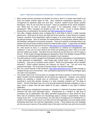 T H E C H A N G E M A N A G E M E N T T O O L B O O K – H O L G E R N A U H E I M E R
This work is licensed under the Creative Commons Attribution-ShareAlike 3.0 Unported License.
115
Figure 17: Ralph Stacey’s Agreement & Certainty Matrix - (modified from: Brenda Zimmerman)
1. Many simple business processes are situated at a level in which it is certain what needs to be
done and people involved agree on that. Here, traditional management approaches, e.g.
management by objectives apply and work well. However, leaders should always question
themselves, "How do we know that we know?", "Have we assessed all the critical variables?"
and, "What have we done to assure that people in our organisation share a common
perspective?" Often, managers are blinded by their own vision. A tool to assess different
perspectives is a participatory risk analysis (see Risk Assessment for Projects).
2. Very often, strategic analyses show a strategy that is most likely to lead to a better business
performance. What has to be done, and what will be the outcome, is quite obvious to analysts.
However, members of the organisation might not agree or for some reason show resistance to
the planned changes. Take, for example, the implementation of companywide software platforms
that facilitates management of business processes. There are hundreds of examples where such
projects have faced severe problems during the implementation phase. A case study how Nestlé
has learned this the hard way can be found at http://www.cio.com/archive/051502/nestle.html.
So, what should be done in a situations characterised by certainty but disagreement and
resistance? If you can’t (or don’t want) to fire all that are blocking your plans, there is no other
way than selling your project. This takes time and resources but will save you a lot of money in
the end. Of the modern Change Management approaches, Real Time Strategic Change (RTSC)
is certainly one methodological framework to be applied in such situations.
3. The other extreme in which managers find themselves and their organisations is characterised by
a high agreement of stakeholders - what Senge calls "shared vision", but a high degree of
uncertainty. "How will our business sector evolve?", "What new technologies will be available
tomorrow?", "Which political decisions will influence our future?", etc. are just some key
questions that apply. This is the area of scenario design, see Scenario Analysis.
4. Also, the current theories of Otto Scharmer (http://www.ottoscharmer.com/) provide leverage to
navigate through such environments. Also, participatory approaches for defining strategies apply
very well in such situations.
5. You wouldn’t want to be in the hot seat of a manager who faces a situation in which the future is
highly uncertain and the stakeholders are far beyond any agreement. However, many political
leaders are operating in exactly such an environment. In an organisation you would do
everything to avoid that situation, because it is what complexity scientists call "The Edge of
Chaos". The fall of the Berlin wall, one of my favourite stories that illustrate complexity, is such a
story, where a system that had been stable for 40 years, collapsed in one night of freedom
celebration.
6. Most contemporary management processes are situated in a field that fluctuates between the
extremes that have been delineated above. Characterised by a medium to high level of
uncertainty and by stakeholders with highly diversified perspectives on what should be done.
Here, laws of complexity science and neurobiology apply to change in organisations, because
change is the norm. In such environments, the main task of management is to facilitate the co-
creation of the organisation’s future, to provide room for self-organisation and to let people decide
themselves about their own and their organisation’s issues. I firmly believe that such strategies
are the only way to lead out of the political crisis of the world, and that more profit and non-profit
 