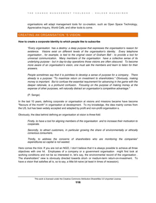 T H E C H A N G E M A N A G E M E N T T O O L B O O K – H O L G E R N A U H E I M E R
This work is licensed under the Creative Commons Attribution-ShareAlike 3.0 Unported License.
116
organisations will adapt management tools for co-creation, such as Open Space Technology,
Appreciative Inquiry, World Café, and other tools to come.
CREATING AN ORGANISATION ”S VISION:
How to create a corporate identity to which people like to subscribe
"Every organisation has a destiny: a deep purpose that expresses the organisation’s reason for
existence. Visions exist on different levels of the organisation’s identity. Every telephone
organisation , for example, is tied to the original vision of Graham Bell - to provide a tool for
universal communication. Many members of the organisation have a collective sense of its
underlying purpose - but in day-to-day operations those visions are often obscured. To become
more aware of an organisation’s vision, one must ask the members and learn to listen for their
answers.
People sometimes say that it is pointless to develop a sense of purpose for a company. There
already is a purpose: "To maximize return on investment to shareholders." Obviously, making
money is important. But to confuse the essential requirement for advancing in the game with the
deeper rationale, is a profound confusion. Focusing on the purpose of making money at the
expense of other purposes, will naturally distract an organisation’s competitive advantage."
(P. Senge)
In the last 10 years, defining corporate or organisation al visions and missions became have become
"flavours of the month" in organisation al development. To my knowledge, the idea mainly comes from
the US, but has been widely accepted and adapted by profit and non-profit organisation s.
Obviously, the idea behind defining an organisation al vision is three-fold:
Firstly, to have a tool for aligning members of the organisation and to increase their motivation to
cooperate.
Secondly, to attract customers, in particular growing the share of environmentally or ethically
conscious consumers.
Thirdly, to address the concerns of shareholders who are monitoring the companies”
expenditures so capital is not wasted.
Here comes the trick: If you are not an NGO, I don’t believe that it is always possible to achieve all three
objectives with one hit. Employees of a company or a government organisation might first look at
working conditions and not be so interested in, let’s say, the environmental record of the organisation .
The shareholders” view is obviously directed towards short- or medium-term return-on-investment. To
have a vision that satisfies all is, so to say, a little bit naive (at least in times of recession).
 