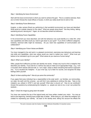 T H E C H A N G E M A N A G E M E N T T O O L B O O K – H O L G E R N A U H E I M E R
This work is licensed under the Creative Commons Attribution-ShareAlike 3.0 Unported License.
119
Step 1: Identifying the future Environment
Start with the future environment in which you want to achieve the goal. This is a creative exercise, there
are no limits! Choose the nicest offices or houses, in which you really would love to work or live.
Step 2: Identifying Future Behaviours
Imagine, a video camera filmed you performing in that wonderful environment you have just described.
What would an outsider observe on the video? What are people doing there? Are they writing, talking,
wandering around, dancing etc.? Again, do not describe content but behaviour.
Step 3: Identifying Future Capabilities
In the environment you have described, and with the behaviour one could identify on a video film, what
new capabilities and skills would you need to get closer to your goal? Try to think in different categories.
Certainly, technical skills might be necessary. Do you need new capabilities of communication and
collaboration?
Step 4: Identifying your Future Values and Beliefs
You have managed to live and work in a pleasant environment, exercising new behaviours and learning
new skills and capabilities, what new values would you need to realise your vision? What must you
believe to be motivated to go for your goal? What values do you need as a human being?
Step 5: What´s your Identity?
Often, people find it difficult to put their own identity into words. It helps very much to find a metaphor that
describes your identity. If you look for it, it will be very easy to make out an appropriate image. (e.g., I am
a mountain which stands solid and still, or, I am a tiger, ready to attack everything that wants to approach
me). Try to visualize the metaphor. In your inner eye, try to listen for sounds, and recognise the deep
feelings within yourself.
Step 6: Is there anything else? How do you serve the community?
If you agree that every individual has a responsibility to the outer world - our families, our communities,
our state, the earth and the universe - you will find it very satisfying to continue this step. Take on the
metaphor you utilised in STEP 5 and ask yourself: What else is around us? How do we contribute?
Answer the questions by contextualizing the metaphor, i.e. people can rest on me, or we I can protect the
weakest...
Step 7: Check the image by going down the ladder
You have now reached the top of the logical levels and have written created your vision. You may go
back to the beginning, checking every single step of ladder. While doing so, you utilise the metaphor you
created for expressing your identity. Go back to the identity level, taking into account the effects the
 