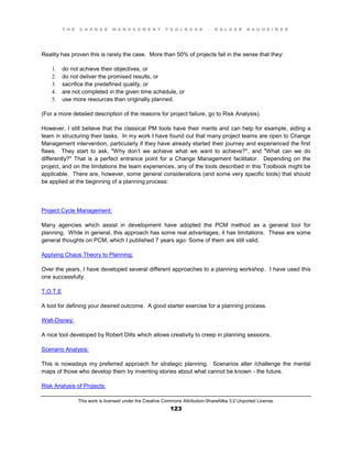 T H E C H A N G E M A N A G E M E N T T O O L B O O K – H O L G E R N A U H E I M E R
This work is licensed under the Creative Commons Attribution-ShareAlike 3.0 Unported License.
123
Reality has proven this is rarely the case. More than 50% of projects fail in the sense that they:
1. do not achieve their objectives, or
2. do not deliver the promised results, or
3. sacrifice the predefined quality, or
4. are not completed in the given time schedule, or
5. use more resources than originally planned.
(For a more detailed description of the reasons for project failure, go to Risk Analysis).
However, I still believe that the classical PM tools have their merits and can help for example, aiding a
team in structuring their tasks. In my work I have found out that many project teams are open to Change
Management intervention, particularly if they have already started their journey and experienced the first
flaws. They start to ask, "Why don’t we achieve what we want to achieve?", and "What can we do
differently?" That is a perfect entrance point for a Change Management facilitator. Depending on the
project, and on the limitations the team experiences, any of the tools described in this Toolbook might be
applicable. There are, however, some general considerations (and some very specific tools) that should
be applied at the beginning of a planning process:
Project Cycle Management:
Many agencies which assist in development have adopted the PCM method as a general tool for
planning. While in general, this approach has some real advantages, it has limitations. These are some
general thoughts on PCM, which I published 7 years ago: Some of them are still valid.
Applying Chaos Theory to Planning:
Over the years, I have developed several different approaches to a planning workshop. I have used this
one successfully.
T.O.T.E
A tool for defining your desired outcome. A good starter exercise for a planning process.
Walt-Disney:
A nice tool developed by Robert Dilts which allows creativity to creep in planning sessions.
Scenario Analysis:
This is nowadays my preferred approach for strategic planning. Scenarios alter /challenge the mental
maps of those who develop them by inventing stories about what cannot be known - the future.
Risk Analysis of Projects:
 