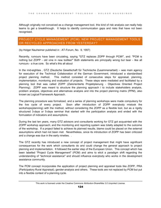 T H E C H A N G E M A N A G E M E N T T O O L B O O K – H O L G E R N A U H E I M E R
This work is licensed under the Creative Commons Attribution-ShareAlike 3.0 Unported License.
124
Although originally not conceived as a change management tool, this kind of risk analysis can really help
teams to get a breakthrough. It helps to identify communication gaps and risks that have not been
recognised.
PROJECT CYCLE MANAGEMENT (PCM): NEW PROJECT MANAGEMENT TOOLS
OR RECYCLED APPROACHES FROM YESTERDAY?
(by Holger Nauheimer published in : AT-Forum, No. 9, 1997)
Recently, rumours have been circulating, saying "GTZ replaces ZOPP through PCM!", and: "PCM is
nothing but ZOPP - old vine in new bottles!" Both statements are principally wrong but bear - like all
rumours - a true core. So what’s this all about
In the mid-eighties , GTZ (Deutsche Gesellschaft für Technische Zusammenarbeit) – was main agency
for execution of the Technical Collaboration of the German Government, introduced a standardised
project planning method. This method consisted of consecutive steps for appraisal, planning,
implementation, monitoring and evaluation of projects. These steps were mediated and facilitated by a
planning tool that was called ZOPP (Zielorientierte Projektplanung - Objectives Oriented Project
Planning). ZOPP was meant to structure the planning approach i to include stakeholders analysis,
problem analysis, objectives and alternatives analysis and into the project planning matrix (PPM), also
known as Logical Framework Approach.
The planning procedure was formalized, and a series of planning workshops were made compulsory for
the live cycle of every project. Soon after introduction of ZOPP everybody mistook the
workshops(planning) with the method, without considering the ZOPP as a flexible tool, but as a rigidly
structured 3-days or 5-days seminar that started with the participation analysis and ended with the
formulation of indicators and assumptions.
During the last ten years, many GTZ advisors and consultants working for GTZ got acquainted with the
ZOPP workshop approach; and the monitoring and reporting system was totally adapted to the outcome
of the workshop. If a project failed to achieve its planned results, blame could be placed on the external
assumptions which had not been met. Nevertheless, since its introduction of ZOPP has been criticized
and a change was due in the early nineties. .
The GTZ recently has introduced a new concept of project management that might have significant
consequences for the work which consultants do and could change the general approach to project
planning and implementation. It followed the earlier step of the European Union. This concept which has
been labelled "Project Cycle Management" (PCM) and aims to elicit a paradigm shift regarding the
understanding of  “technical assistance" and should influence everybody who works in the development
assistance community.
The PCM concept incorporates the application of project planning and appraisal tools like ZOPP, PRA
(Participatory Rural Appraisal), gender-analysis and others. These tools are not replaced by PCM but put
into a flexible context of a planning cycle.
 