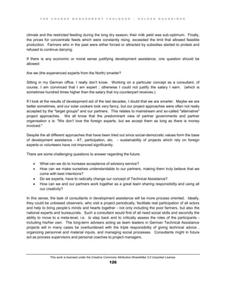 T H E C H A N G E M A N A G E M E N T T O O L B O O K – H O L G E R N A U H E I M E R
This work is licensed under the Creative Commons Attribution-ShareAlike 3.0 Unported License.
126
climate and the restricted feeding during the long dry season; their milk yield was sub-optimum. Finally,
the prices for concentrate feeds which were constantly rising, exceeded the limit that allowed feasible
production. Farmers who in the past were either forced or attracted by subsidies started to protest and
refused to continue dairying.
If there is any economic or moral sense justifying development assistance, one question should be
allowed:
Are we (the experienced experts from the North) smarter?
Sitting in my German office, I really don’t know. Working on a particular concept as a consultant, of
course, I am convinced that I am expert ; otherwise I could not justify the salary I earn. (which is
sometimes hundred times higher than the salary that my counterpart receives.).
If I look at the results of development aid of the last decades, I doubt that we are smarter. Maybe we are
better sometimes, and our solar cookers look very fancy, but our project approaches were often not really
accepted by the "target groups" and our partners. This relates to mainstream and so-called "alternative"
project approaches. We all know that the predominant view of partner governments and partner
organisation s is: "We don’t love the foreign experts, but we accept them as long as there is money
involved."
Despite the all different approaches that have been tried out since social-democratic values form the base
of development assistance - AT, participation, etc. - sustainability of projects which rely on foreign
experts or volunteers have not improved significantly.
There are some challenging questions to answer regarding the future:
 What can we do to increase acceptance of advisory service?
 How can we make ourselves understandable to our partners, making them truly believe that we
come with best intentions?
 Do we experts, have to radically change our concept of Technical Assistance?
 How can we and our partners work together as a great team sharing responsibility and using all
our creativity?
In this sense, the task of consultants in development assistance will be more process oriented. Ideally,
they could be unbiased observers, who visit a project periodically, facilitate real participation of all actors
and help to bring people’s minds and hearts together - not only including the poor farmers, but also the
national experts and bureaucrats. Such a consultant would first of all need social skills and secondly the
ability to move to a meta-level, i.e. to step back and to critically assess the roles of the participants -
including his/her own. The long-term advisers acting as team leaders in German Technical Assistance
projects will in many cases be overburdened with the triple responsibility of giving technical advice ,
organizing personnel and material inputs, and managing social processes. Consultants might in future
act as process supervisors and personal coaches to project managers.
 