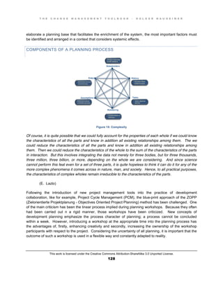 T H E C H A N G E M A N A G E M E N T T O O L B O O K – H O L G E R N A U H E I M E R
This work is licensed under the Creative Commons Attribution-ShareAlike 3.0 Unported License.
128
elaborate a planning base that facilitates the enrichment of the system, the most important factors must
be identified and arranged in a context that considers systemic effects.
COMPONENTS OF A PLANNING PROCESS
Figure 19: Complexity
Of course, it is quite possible that we could fully account for the properties of each whole if we could know
the characteristics of all the parts and know in addition all existing relationships among them. The we
could reduce the characteristics of all the parts and know in addition all existing relationships among
them. Then we could reduce the characteristics of the whole to the sum of the characteristics of the parts
in interaction. But this involves integrating the data not merely for three bodies, but for three thousands,
three million, three billion, or more, depending on the whole we are considering. And since science
cannot perform this feat even for a set of three parts, it is quite hopeless to think it can do it for any of the
more complex phenomena it comes across in nature, man, and society. Hence, to all practical purposes,
the characteristics of complex wholes remain irreducible to the characteristics of the parts.
(E. Lazlo)
Following the introduction of new project management tools into the practice of development
collaboration, like for example, Project Cycle Management (PCM), the blue-print approach of the ZOPP
(Zielorientierte Projektplanung - Objectives Oriented Project Planning) method has been challenged. One
of the main criticism has been the linear process implied during planning workshops. Because they often
had been carried out n a rigid manner, those workshops have been criticized. New concepts of
development planning emphasize the process character of planning; a process cannot be concluded
within a week. However, introducing a workshop at the appropriate time into the planning process has
the advantages of, firstly, enhancing creativity and secondly, increasing the ownership of the workshop
participants with respect to the project. Considering the uncertainty of all planning, it is important that the
outcome of such a workshop is used in a flexible way and constantly adapted to reality.
 