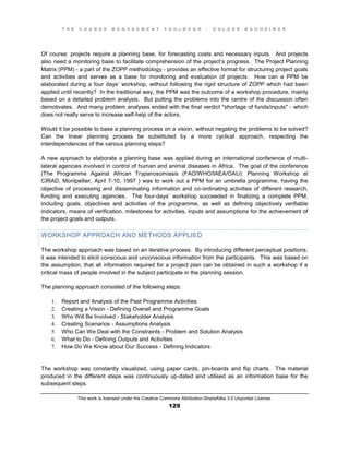 T H E C H A N G E M A N A G E M E N T T O O L B O O K – H O L G E R N A U H E I M E R
This work is licensed under the Creative Commons Attribution-ShareAlike 3.0 Unported License.
129
Of course: projects require a planning base, for forecasting costs and necessary inputs. And projects
also need a monitoring base to facilitate comprehension of the project’s progress. The Project Planning
Matrix (PPM) - a part of the ZOPP methodology - provides an effective format for structuring project goals
and activities and serves as a base for monitoring and evaluation of projects. How can a PPM be
elaborated during a four days’ workshop, without following the rigid structure of ZOPP which had been
applied until recently? In the traditional way, the PPM was the outcome of a workshop procedure, mainly
based on a detailed problem analysis. But putting the problems into the centre of the discussion often
demotivates. And many problem analyses ended with the final verdict "shortage of funds/inputs" - which
does not really serve to increase self-help of the actors.
Would it be possible to base a planning process on a vision, without negating the problems to be solved?
Can the linear planning process be substituted by a more cyclical approach, respecting the
interdependencies of the various planning steps?
A new approach to elaborate a planning base was applied during an international conference of multi-
lateral agencies involved in control of human and animal diseases in Africa. The goal of the conference
(The Programme Against African Trypanosomiasis (FAO/WHO/IAEA/OAU): Planning Workshop at
CIRAD, Montpellier, April 7-10, 1997 ) was to work out a PPM for an umbrella programme, having the
objective of processing and disseminating information and co-ordinating activities of different research,
funding and executing agencies. The four-days’ workshop succeeded in finalizing a complete PPM,
including goals, objectives and activities of the programme, as well as defining objectively verifiable
indicators, means of verification, milestones for activities, inputs and assumptions for the achievement of
the project goals and outputs.
WORKSHOP APPROACH AND METHODS APPLIED
The workshop approach was based on an iterative process. By introducing different perceptual positions,
it was intended to elicit conscious and unconscious information from the participants. This was based on
the assumption, that all information required for a project plan can be obtained in such a workshop if a
critical mass of people involved in the subject participate in the planning session.
The planning approach consisted of the following steps:
1. Report and Analysis of the Past Programme Activities
2. Creating a Vision - Defining Overall and Programme Goals
3. Who Will Be Involved - Stakeholder Analysis
4. Creating Scenarios - Assumptions Analysis
5. Who Can We Deal with the Constraints - Problem and Solution Analysis
6. What to Do - Defining Outputs and Activities
7. How Do We Know about Our Success - Defining Indicators
The workshop was constantly visualized, using paper cards, pin-boards and flip charts. The material
produced in the different steps was continuously up-dated and utilised as an information base for the
subsequent steps.
 