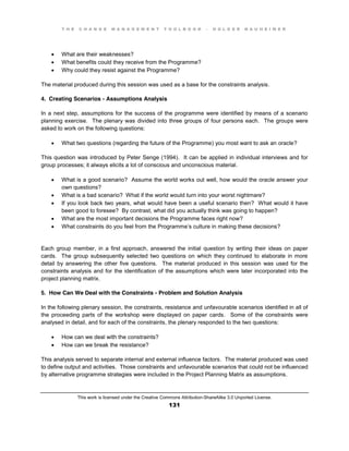 T H E C H A N G E M A N A G E M E N T T O O L B O O K – H O L G E R N A U H E I M E R
This work is licensed under the Creative Commons Attribution-ShareAlike 3.0 Unported License.
131
 What are their weaknesses?
 What benefits could they receive from the Programme?
 Why could they resist against the Programme?
The material produced during this session was used as a base for the constraints analysis.
4. Creating Scenarios - Assumptions Analysis
In a next step, assumptions for the success of the programme were identified by means of a scenario
planning exercise. The plenary was divided into three groups of four persons each. The groups were
asked to work on the following questions:
 What two questions (regarding the future of the Programme) you most want to ask an oracle?
This question was introduced by Peter Senge (1994). It can be applied in individual interviews and for
group processes; it always elicits a lot of conscious and unconscious material.
 What is a good scenario? Assume the world works out well, how would the oracle answer your
own questions?
 What is a bad scenario? What if the world would turn into your worst nightmare?
 If you look back two years, what would have been a useful scenario then? What would it have
been good to foresee? By contrast, what did you actually think was going to happen?
 What are the most important decisions the Programme faces right now?
 What constraints do you feel from the Programme’s culture in making these decisions?
Each group member, in a first approach, answered the initial question by writing their ideas on paper
cards. The group subsequently selected two questions on which they continued to elaborate in more
detail by answering the other five questions. The material produced in this session was used for the
constraints analysis and for the identification of the assumptions which were later incorporated into the
project planning matrix.
5. How Can We Deal with the Constraints - Problem and Solution Analysis
In the following plenary session, the constraints, resistance and unfavourable scenarios identified in all of
the proceeding parts of the workshop were displayed on paper cards. Some of the constraints were
analysed in detail, and for each of the constraints, the plenary responded to the two questions:
 How can we deal with the constraints?
 How can we break the resistance?
This analysis served to separate internal and external influence factors. The material produced was used
to define output and activities. Those constraints and unfavourable scenarios that could not be influenced
by alternative programme strategies were included in the Project Planning Matrix as assumptions.
 