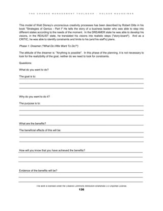 T H E C H A N G E M A N A G E M E N T T O O L B O O K – H O L G E R N A U H E I M E R
This work is licensed under the Creative Commons Attribution-ShareAlike 3.0 Unported License.
136
____________________________________________________________________________________
____________________________________________________________________________________
____________________________________________________________________________________
____________________________________________________________________________________
____________________________________________________________________________________
____________________________________________________________________________________
____________________________________________________________________________________
____________________________________________________________________________________
____________________________________________________________________________________
____________________________________________________________________________________
____________________________________________________________________________________
____________________________________________________________________________________
____________________________________________________________________________________
____________________________________________________________________________________
____________________________________________________________________________________
____________________________________________________________________________________
____________________________________________________________________________________
____________________________________________________________________________________
This model of Walt Disney’s unconscious creativity processes has been described by Robert Dilts in his
book "Strategies of Genius - Part I" He tells the story of a business leader who was able to step into
different states according to the needs of the moment. In the DREAMER state he was able to develop his
visions, in the REALIST state, he translated his visions into realistic steps ("story-board"). And as a
CRITIC, he was able to identify constraints and limits to his (and his staff’s) plans.
Phase 1: Dreamer ("What Do I/We Want To Do?")
The attitude of the dreamer is: "Anything is possible". In this phase of the planning, it is not necessary to
look for the realizibility of the goal, neither do we need to look for constraints.
Questions:
What do you want to do?
The goal is to:
Why do you want to do it?
The purpose is to:
What are the benefits?
The beneficial effects of this will be:
How will you know that you have achieved the benefits?
Evidence of the benefits will be?
 