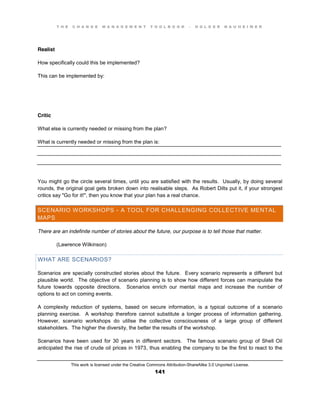 T H E C H A N G E M A N A G E M E N T T O O L B O O K – H O L G E R N A U H E I M E R
This work is licensed under the Creative Commons Attribution-ShareAlike 3.0 Unported License.
141
____________________________________________________________________________________
____________________________________________________________________________________
____________________________________________________________________________________
Realist
How specifically could this be implemented?
This can be implemented by:
Critic
What else is currently needed or missing from the plan?
What is currently needed or missing from the plan is:
You might go the circle several times, until you are satisfied with the results. Usually, by doing several
rounds, the original goal gets broken down into realisable steps. As Robert Dilts put it, if your strongest
critics say "Go for it!", then you know that your plan has a real chance.
SCENARIO WORKSHOPS - A TOOL FOR CHALLENGING COLLECTIVE MENTAL
MAPS
There are an indefinite number of stories about the future, our purpose is to tell those that matter.
(Lawrence Wilkinson)
WHAT ARE SCENARIOS?
Scenarios are specially constructed stories about the future. Every scenario represents a different but
plausible world. The objective of scenario planning is to show how different forces can manipulate the
future towards opposite directions. Scenarios enrich our mental maps and increase the number of
options to act on coming events.
A complexity reduction of systems, based on secure information, is a typical outcome of a scenario
planning exercise. A workshop therefore cannot substitute a longer process of information gathering.
However, scenario workshops do utilise the collective consciousness of a large group of different
stakeholders. The higher the diversity, the better the results of the workshop.
Scenarios have been used for 30 years in different sectors. The famous scenario group of Shell Oil
anticipated the rise of crude oil prices in 1973, thus enabling the company to be the first to react to the
 
