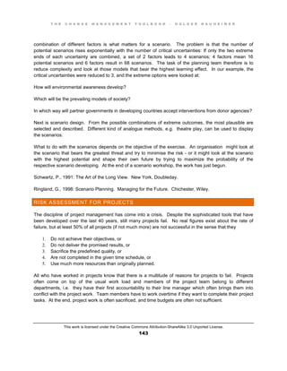 T H E C H A N G E M A N A G E M E N T T O O L B O O K – H O L G E R N A U H E I M E R
This work is licensed under the Creative Commons Attribution-ShareAlike 3.0 Unported License.
143
combination of different factors is what matters for a scenario. The problem is that the number of
potential scenarios rises exponentially with the number of critical uncertainties: If only the two extreme
ends of each uncertainty are combined, a set of 2 factors leads to 4 scenarios; 4 factors mean 16
potential scenarios and 6 factors result in 68 scenarios. The task of the planning team therefore is to
reduce complexity and look at those models that bear the highest learning effect. In our example, the
critical uncertainties were reduced to 3, and the extreme options were looked at:
How will environmental awareness develop?
Which will be the prevailing models of society?
In which way will partner governments in developing countries accept interventions from donor agencies?
Next is scenario design. From the possible combinations of extreme outcomes, the most plausible are
selected and described. Different kind of analogue methods, e.g. theatre play, can be used to display
the scenarios.
What to do with the scenarios depends on the objective of the exercise. An organisation might look at
the scenario that bears the greatest threat and try to minimise the risk - or it might look at the scenario
with the highest potential and shape their own future by trying to maximize the probability of the
respective scenario developing. At the end of a scenario workshop, the work has just begun.
Schwartz, P., 1991: The Art of the Long View. New York, Doubleday.
Ringland, G., 1998: Scenario Planning. Managing for the Future. Chichester, Wiley.
RISK ASSESSMENT FOR PROJECTS
The discipline of project management has come into a crisis. Despite the sophisticated tools that have
been developed over the last 40 years, still many projects fail. No real figures exist about the rate of
failure, but at least 50% of all projects (if not much more) are not successful in the sense that they
1. Do not achieve their objectives, or
2. Do not deliver the promised results, or
3. Sacrifice the predefined quality, or
4. Are not completed in the given time schedule, or
5. Use much more resources than originally planned.
All who have worked in projects know that there is a multitude of reasons for projects to fail. Projects
often come on top of the usual work load and members of the project team belong to different
departments, i.e. they have their first accountability to their line manager which often brings them into
conflict with the project work. Team members have to work overtime if they want to complete their project
tasks. At the end, project work is often sacrificed, and time budgets are often not sufficient.
 