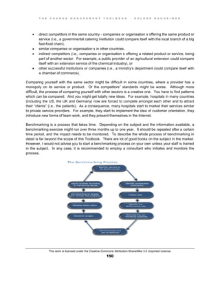 T H E C H A N G E M A N A G E M E N T T O O L B O O K – H O L G E R N A U H E I M E R
This work is licensed under the Creative Commons Attribution-ShareAlike 3.0 Unported License.
150
 direct competitors in the same country - companies or organisation s offering the same product or
service (i.e., a governmental catering institution could compare itself with the local branch of a big
fast-food chain),
 similar companies or organisation s in other countries,
 indirect competitors (i.e., companies or organisation s offering a related product or service, being
part of another sector. For example, a public provider of an agricultural extension could compare
itself with an extension service of the chemical industry), or
 other successful institutions or companies (i.e., a ministry’s department could compare itself with
a chamber of commerce).
Comparing yourself with the same sector might be difficult in some countries, where a provider has a
monopoly on its service or product. Or the competitors” standards might be worse. Although more
difficult, the process of comparing yourself with other sectors is a creative one. You have to find patterns
which can be compared. And you might get totally new ideas. For example, hospitals in many countries
(including the US, the UK and Germany) now are forced to compete amongst each other and to attract
their “clients” (i.e., the patients). As a consequence, many hospitals start to market their services similar
to private service providers. For example, they start to implement the idea of customer orientation, they
introduce new forms of team work, and they present themselves in the Internet.
Benchmarking is a process that takes time. Depending on the subject and the information available, a
benchmarking exercise might run over three months up to one year. It should be repeated after a certain
time period, and the impact needs to be monitored. To describe the whole process of benchmarking in
detail is far beyond the scope of this Toolbook. There are lot of good books on the subject in the market.
However, I would not advise you to start a benchmarking process on your own unless your staff is trained
in the subject. In any case, it is recommended to employ a consultant who initiates and monitors the
process.
 