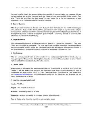 T H E C H A N G E M A N A G E M E N T T O O L B O O K – H O L G E R N A U H E I M E R
This work is licensed under the Creative Commons Attribution-ShareAlike 3.0 Unported License.
152
You need to define clearly who is responsible and accountable for communicating your message. We are
not talking about who is doing the actual work, but the person who is accountable for the results. Tony
says: "This is the one where the buck stops." In many cases this is the top management of your
organisation , or of the department which owns the message.
3. Desired Outcome
What do you want to achieve at the very end? If you are a car manufacturer, you want to increase your
sales, obviously. If you are the Revenue Office, you obviously want people to pay their taxes, but your
final outcome is better services for the citizens (which can only be rendered if people pay their taxes). In
development business we call it development goal or impact. Essentially, it needs to be measurable
(otherwise, you can’t evaluate effectively).
4. Target Audience
Who is supposed to buy your product or accept your services or change their behaviour? Tony says:
"There is no such thing as everybody". The more specifically you define your client, the more successful
your communication strategy will be, and the more efficiently you will use your communication budget. If
you have more than a single target audience, you need to repeat step 4-8 for each of them.
5. Key Message
What is it what you actually want to communicate? If you want people to protect their forests, your key
message might be "Trees are life. Planting trees helps the environment for generations to come." Well, it
might be a little bit more elaborate, but this is the essence.
6. Call for Action
Now you need to define what you want other people to do. This might be as simple as "Buy Choco-Loco
Cereals!" If you are working in a non-profit, you might also know what you want people to do, such as
"Collaborate with your local tax office", or "Plant Trees Now! Every Dollar Plants a Tree!" (taken from
http://www.americanforests.org/). You might need to revisit your key message if you recognise that you
cannot distil a clear call for action.
7. How this message is delivered
Includes P.A.R.T.s:
Players - who needs to be involved
Activities - what exactly needs to be done
Resources - what do you need to do it (money, persons, information, etc.)
Tone of Voice - what should be you style of addressing the issues
 